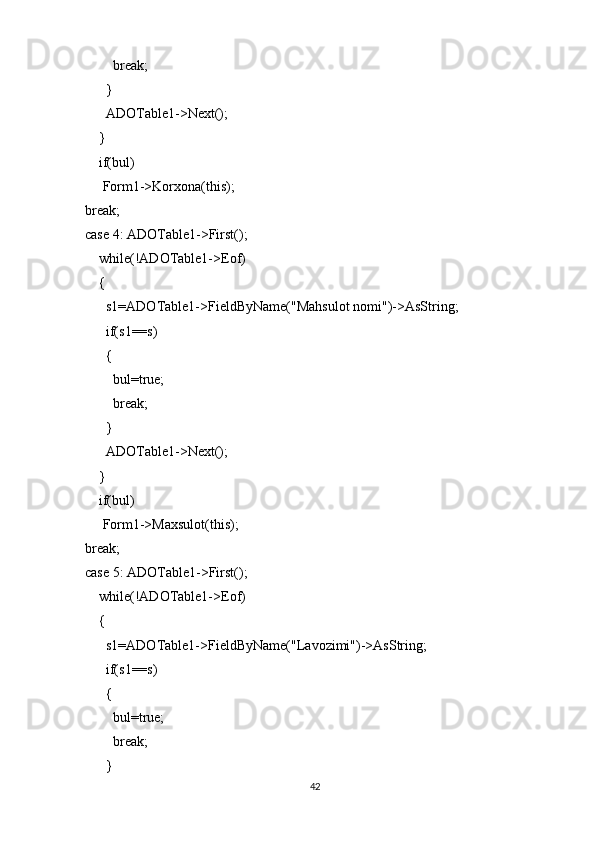             break;
          }
          ADOTable1->Next();
        }
        if(bul)
         Form1->Korxona(this);
    break;
    case 4: ADOTable1->First();
        while(!ADOTable1->Eof)
        {
          s1=ADOTable1->FieldByName("Mahsulot nomi")->AsString;
          if(s1==s)
          {
            bul=true;
            break;
          }
          ADOTable1->Next();
        }
        if(bul)
         Form1->Maxsulot(this);
    break;
    case 5: ADOTable1->First();
        while(!ADOTable1->Eof)
        {
          s1=ADOTable1->FieldByName("Lavozimi")->AsString;
          if(s1==s)
          {
            bul=true;
            break;
          }
42 