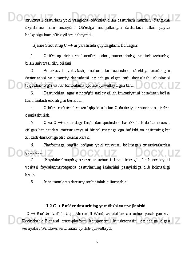 strukturali   dasturlash   yoki   yangicha,   ob'ektlar   bilan   dasturlash   mumkin.   Yangicha
deyishimiz   ham   nisbiydir.   Ob'ektga   mo’ljallangan   dasturlash   tillari   paydo
bo'lganiga ham o’ttiz yildan oshayapti.
  Bjarne Stroustrup   C ++ ni yaratishda quyidagilarni hohlagan:
1. C   tilining   statik   ma'lumotlar   turlari,   samaradorligi   va   tashuvchanligi
bilan universal tilni olishni.
2. Protsessual   dasturlash,   ma'lumotlar   uzatishni,   ob'ektga   asoslangan
dasturlashni   va   umumiy   dasturlarni   o'z   ichiga   olgan   turli   dasturlash   uslublarini
to'g'ridan-to'g'ri va har tomonlama qo'llab-quvvatlaydigan tilni.
3. Dasturchiga, agar  u noto'g'ri  tanlov qilish imkoniyatini  beradigan bo'lsa
ham, tanlash erkinligini berishni.
4. C bilan maksimal  muvofiqligda u bilan C  dasturiy ta'minotidan o'tishni
osonlashtirish.
5. C  va C  ++  o'rtasidagi   farqlardan qochishni:  har  ikkala  tilda ham  ruxsat
etilgan   har   qanday   konsturuksiyalni   bir   xil   ma'noga   ega   bo'lishi   va   dasturning   bir
xil xatti-harakatiga olib kelishi kerak.
6. Platformaga   bog'liq   bo'lgan   yoki   universal   bo'lmagan   xususiyatlardan
qochishni.
7. "Foydalanilmaydigan   narsalar   uchun   to'lov   qilmang"   -   hech   qanday   til
vositasi   foydalanmayotganda   dasturlarning   ishlashini   pasayishiga   olib   kelmasligi
kerak.
8. Juda murakkab dasturiy muhit talab qilinmaslik.
        
1.2 C++ Builder dasturining yaratilishi va rivojlanishi
     C ++ Builder  dastlab  faqat  Microsoft  Windows platformasi  uchun yaratilgan edi.
Keyinchalik   Borland   cross-platform   komponentli   kutubxonasini   o'z   ichiga   olgan
versiyalari Windows va Linuxni qo'llab-quvvatlaydi.
5 