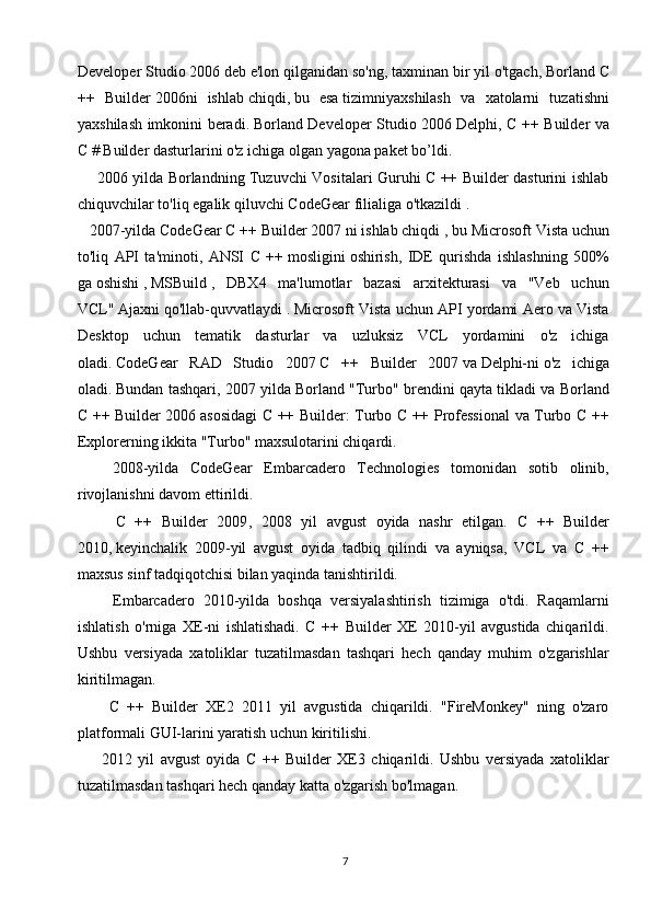 Developer Studio 2006   deb   e'lon qilganidan so'ng, taxminan bir yil o'tgach,   Borland C
++   Builder   2006ni   ishlab   chiqdi,   bu   esa   tizimni yaxshilash   va   xatolarni   tuzatishni
yaxshilash imkonini beradi.   Borland Developer Studio 2006   Delphi, C ++ Builder va
C # Builder dasturlarini o'z ichiga olgan yagona paket bo’ldi.
       2006 yilda Borlandning Tuzuvchi Vositalari Guruhi C ++ Builder dasturini ishlab
chiquvchilar to'liq egalik qiluvchi   CodeGear   filialiga o'tkazildi   .
    2007-yilda CodeGear   C ++ Builder 2007 ni ishlab chiqdi   , bu Microsoft Vista uchun
to'liq   API   ta'minoti,   ANSI   C   ++   mosligini   oshirish,   IDE   qurishda   ishlashning   500%
ga   oshishi   ,   MSBuild   ,   DBX4   ma'lumotlar   bazasi   arxitekturasi   va   "Veb   uchun
VCL"   Ajaxni   qo'llab-quvvatlaydi   .   Microsoft Vista uchun API yordami Aero va Vista
Desktop   uchun   tematik   dasturlar   va   uzluksiz   VCL   yordamini   o'z   ichiga
oladi.   CodeGear   RAD   Studio   2007   C   ++   Builder   2007   va   Delphi-ni   o'z   ichiga
oladi.   Bundan tashqari, 2007 yilda Borland "Turbo" brendini qayta tikladi va  Borland
C ++ Builder 2006   asosidagi C ++ Builder: Turbo C ++ Professional  va Turbo C ++
Explorerning ikkita "Turbo" maxsulotarini chiqardi.
      2008-yilda   CodeGear   Embarcadero   Technologies   tomonidan   sotib   olinib,
rivojlanishni davom ettirildi.
        C   ++   Builder   2009 ,   2008   yil   avgust   oyida   nashr   etilgan.   C   ++   Builder
2010,   keyinchalik   2009-yil   avgust   oyida   tadbiq   qilindi   va   ayniqsa,   VCL   va   C   ++
maxsus sinf tadqiqotchisi bilan yaqinda tanishtirildi.  
        Embarcadero   2010-yilda   boshqa   versiyalashtirish   tizimiga   o'tdi.   Raqamlarni
ishlatish   o'rniga   XE-ni   ishlatishadi.   C   ++   Builder   XE   2010-yil   avgustida   chiqarildi.
Ushbu   versiyada   xatoliklar   tuzatilmasdan   tashqari   hech   qanday   muhim   o'zgarishlar
kiritilmagan.
        C   ++   Builder   XE2   2011   yil   avgustida   chiqarildi.   "FireMonkey"   ning   o'zaro
platformali GUI-larini yaratish uchun kiritilishi.
        2012   yil   avgust   oyida   C   ++   Builder   XE3   chiqarildi.   Ushbu   versiyada   xatoliklar
tuzatilmasdan tashqari hech qanday katta o'zgarish bo'lmagan.
7 