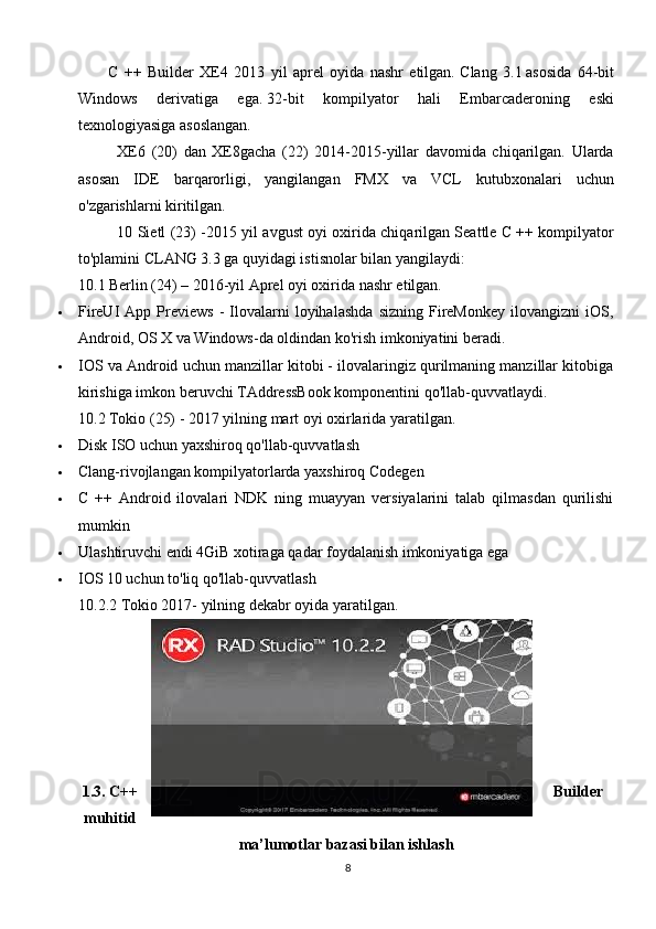           C   ++   Builder   XE4   2013   yil   aprel   oyida   nashr   etilgan.   Clang   3.1   asosida   64-bit
Windows   derivatiga   ega.   32-bit   kompilyator   hali   Embarcaderoning   eski
texnologiyasiga asoslangan.
XE6   (20)   dan   XE8gacha   (22)   2014-2015-yillar   davomida   chiqarilgan.   Ularda
asosan   IDE   barqarorligi,   yangilangan   FMX   va   VCL   kutubxonalari   uchun
o'zgarishlarni kiritilgan.
10 Sietl (23) - 2015 yil avgust oyi oxirida chiqarilgan Seattle C ++ kompilyator
to'plamini CLANG 3.3 ga quyidagi istisnolar bilan yangilaydi:
10.1 Berlin (24) – 2016-yil  Aprel oyi oxirida nashr etilgan.
 FireUI   App   Previews   -   Ilovalarni   loyihalashda   sizning   FireMonkey   ilovangizni   iOS,
Android, OS X va Windows-da oldindan ko'rish imkoniyatini beradi.
 IOS va Android uchun manzillar kitobi - ilovalaringiz qurilmaning manzillar kitobiga
kirishiga imkon beruvchi TAddressBook komponentini qo'llab-quvvatlaydi.
10.2 Tokio (25) -  2017 yilning mart oyi oxirlarida yaratilgan.
 Disk ISO uchun yaxshiroq qo'llab-quvvatlash
 Clang-rivojlangan kompilyatorlarda yaxshiroq Codegen
 C   ++   Android   ilovalari   NDK   ning   muayyan   versiyalarini   talab   qilmasdan   qurilishi
mumkin
 Ulashtiruvchi endi 4GiB xotiraga qadar foydalanish imkoniyatiga ega
 IOS 10 uchun to'liq qo'llab-quvvatlash
10.2.2 Tokio 2017- yilning dekabr oyida yaratilgan.
1.3. C++ Builder
muhitid
ma’lumotlar bazasi bilan ishlash
8 