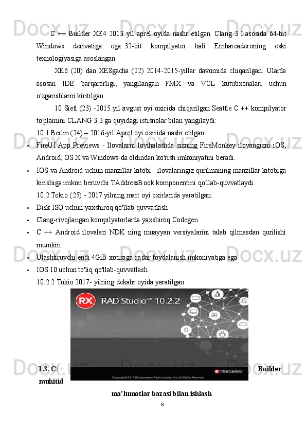 C   ++   Builder   XE4   2013   yil   aprel   oyida   nashr   etilgan.   Clang   3.1   asosida   64-bit
Windows   derivatiga   ega.   32-bit   kompilyator   hali   Embarcaderoning   eski
texnologiyasiga asoslangan.
XE6   (20)   dan   XE8gacha   (22)   2014-2015-yillar   davomida   chiqarilgan.   Ularda
asosan   IDE   barqarorligi,   yangilangan   FMX   va   VCL   kutubxonalari   uchun
o'zgarishlarni kiritilgan.
10 Sietl (23) - 2015 yil avgust oyi oxirida chiqarilgan Seattle C ++ kompilyator
to'plamini CLANG 3.3 ga quyidagi istisnolar bilan yangilaydi:
10.1 Berlin (24) – 2016-yil  Aprel oyi oxirida nashr etilgan.
 FireUI   App   Previews   -   Ilovalarni   loyihalashda   sizning   FireMonkey   ilovangizni   iOS,
Android, OS X va Windows-da oldindan ko'rish imkoniyatini beradi.
 IOS va Android uchun manzillar kitobi - ilovalaringiz qurilmaning manzillar kitobiga
kirishiga imkon beruvchi TAddressBook komponentini qo'llab-quvvatlaydi.
10.2 Tokio (25) -  2017 yilning mart oyi oxirlarida yaratilgan.
 Disk ISO uchun yaxshiroq qo'llab-quvvatlash
 Clang-rivojlangan kompilyatorlarda yaxshiroq Codegen
 C   ++   Android   ilovalari   NDK   ning   muayyan   versiyalarini   talab   qilmasdan   qurilishi
mumkin
 Ulashtiruvchi endi 4GiB xotiraga qadar foydalanish imkoniyatiga ega
 IOS 10 uchun to'liq qo'llab-quvvatlash
10.2.2 Tokio 2017- yilning dekabr oyida yaratilgan.
1.3. C++ Builder
muhitid
ma’lumotlar bazasi bilan ishlash
8