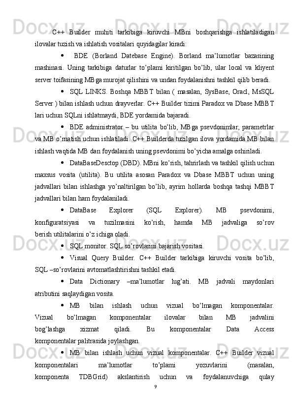 C++   Builder   muhiti   tarkibiga   kiruvchi   MBni   boshqarishga   ishlatiladigan
ilovalar tuzish va ishlatish vositalari quyidagilar kiradi:
   BDE   (Borland   Datebase   Engine).   Borland   ma’lumotlar   bazasining
mashinasi.   Uning   tarkibiga   daturlar   to’plami   kiritilgan   bo’lib,   ular   local   va   kliyent
server toifasining MBga murojat qilishini va undan foydalanishni tashkil qilib beradi.
 SQL   LINKS.   Boshqa   MBBT   bilan   (   masalan,   SysBase,   Oracl,   MsSQL
Server ) bilan ishlash uchun drayverlar. C++ Builder tizimi Paradox va Dbase MBBT
lari uchun SQLni ishlatmaydi, BDE yordamida bajaradi.
 BDE   administrator   –   bu   utilita   bo’lib,   MBga   psevdonimlar,   parametrlar
va MB o’rnatish uchun ishlatiladi. C++ Builderda tuzilgan ilova yordamida MB bilan
ishlash vaqtida MB dan foydalanish uning psevdonimi bo’yicha amalga oshiriladi.
 DataBaseDesctop (DBD). MBni ko’rish, tahrirlash va tashkil qilish uchun
maxsus   vosita   (utilita).   Bu   utilita   asosan   Paradox   va   Dbase   MBBT   uchun   uning
jadvallari   bilan   ishlashga   yo’naltirilgan   bo’lib,   ayrim   hollarda   boshqa   tashqi   MBBT
jadvallari bilan ham foydalaniladi.
 DataBase   Explorer   (SQL   Explorer).   MB   psevdonimi,
konfiguratsiyasi   va   tuzilmasini   ko’rish,   hamda   MB   jadvaliga   so’rov
berish utilitalarini o’z ichiga oladi.
 SQL monitor. SQL so’rovlarini bajarish vositasi.
 Visual   Query   Builder.   C++   Builder   tarkibiga   kiruvchi   vosita   bo’lib,
SQL –so’rovlarini avtomatlashtirishni tashkil etadi.
 Data   Dictionary   –ma’lumotlar   lug’ati.   MB   jadvali   maydonlari
atributini saqlaydigan vosita.
 MB   bilan   ishlash   uchun   vizual   bo’lmagan   komponentalar.
Vizual   bo’lmagan   komponentalar   ilovalar   bilan   MB   jadvalini
bog’lashga   xizmat   qiladi.   Bu   komponentalar   Data   Access
komponentalar palitrasida joylashgan.
 MB   bilan   ishlash   uchun   vizual   komponentalar.   C++   Builder   vizual
komponentalari   ma’lumotlar   to’plami   yozuvlarini   (masalan,
komponenta   TDBGrid)   akslantirish   uchun   va   foydalanuvchiga   qulay
9 