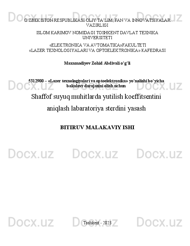 O ZBEKISTON RESPUBLIKASIʻ   OLIY TA ’ LIM ,   FAN VA   INNOVATSIYALAR
VAZIRLIGI
ISLOM KARIMOV NOMIDAGI TOSHKENT DAVLAT TEXNIKA
UNIVERSITETI
 «ELEKTRONIKA VA AVTOMATIKA»FAKULTETI
« LAZER TEXNOLOGIYALARI VA OPTOELEKTRONIKA » КАFEDRASI
Maxamadiyev Zohid Abdivali  o’g’li
5312900 – «Lazer texnologiyalari va optoelektronika» yo’nalishi bo’yicha
bakalavr darajasini olish uchun
Shaffof suyuq muhitlarda yutilish koeffitsentini
aniqlash labaratoriya sterdini yasash
BITIRUV MALAKAVIY ISHI
Toshkent - 2023 