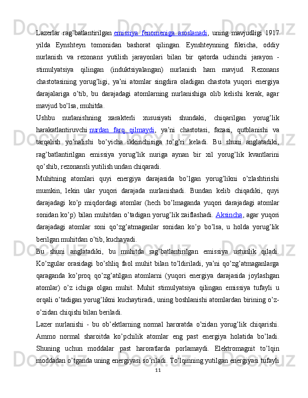 Lazerlar   rag’batlantirilgan   emissiya   fenomeniga   asoslanadi ,   uning   mavjudligi   1917
yilda   Eynshteyn   tomonidan   bashorat   qilingan.   Eynshteynning   fikricha,   oddiy
nurlanish   va   rezonans   yutilish   jarayonlari   bilan   bir   qatorda   uchinchi   jarayon   -
stimulyatsiya   qilingan   (induktsiyalangan)   nurlanish   ham   mavjud.   Rezonans
chastotasining   yorug’ligi,   ya’ni   atomlar   singdira   oladigan   chastota   yuqori   energiya
darajalariga   o’tib,   bu   darajadagi   atomlarning   nurlanishiga   olib   kelishi   kerak,   agar
mavjud bo’lsa, muhitda. 
Ushbu   nurlanishning   xarakterli   xususiyati   shundaki,   chiqarilgan   yorug’lik
harakatlantiruvchi   nurdan   farq   qilmaydi ,   ya’ni   chastotasi,   fazasi,   qutblanishi   va
tarqalish   yo’nalishi   bo’yicha   ikkinchisiga   to’g’ri   keladi.   Bu   shuni   anglatadiki,
rag’batlantirilgan   emissiya   yorug’lik   nuriga   aynan   bir   xil   yorug’lik   kvantlarini
qo’shib, rezonansli yutilish undan chiqaradi.
Muhitning   atomlari   quyi   energiya   darajasida   bo’lgan   yorug’likni   o’zlashtirishi
mumkin,   lekin   ular   yuqori   darajada   nurlanishadi.   Bundan   kelib   chiqadiki,   quyi
darajadagi   ko’p   miqdordagi   atomlar   (hech   bo’lmaganda   yuqori   darajadagi   atomlar
sonidan ko’p) bilan muhitdan o’tadigan yorug’lik zaiflashadi.   Aksincha , agar yuqori
darajadagi   atomlar   soni   qo’zg’atmaganlar   sonidan   ko’p   bo’lsa,   u   holda   yorug’lik
berilgan muhitdan o’tib, kuchayadi. 
Bu   shuni   anglatadiki,   bu   muhitda   rag’batlantirilgan   emissiya   ustunlik   qiladi.
Ko’zgular   orasidagi   bo’shliq   faol   muhit   bilan   to’ldiriladi,   ya’ni   qo’zg’atmaganlarga
qaraganda   ko’proq   qo’zg’atilgan   atomlarni   (yuqori   energiya   darajasida   joylashgan
atomlar)   o’z   ichiga   olgan   muhit.   Muhit   stimulyatsiya   qilingan   emissiya   tufayli   u
orqali o’tadigan yorug’likni kuchaytiradi, uning boshlanishi atomlardan birining o’z-
o’zidan chiqishi bilan beriladi.
Lazer   nurlanishi   -   bu   ob’ektlarning   normal   haroratda   o’zidan   yorug’lik   chiqarishi.
Ammo   normal   sharoitda   ko’pchilik   atomlar   eng   past   energiya   holatida   bo’ladi.
Shuning   uchun   moddalar   past   haroratlarda   porlamaydi.   Elektromagnit   to’lqin
moddadan o’tganda uning energiyasi so’riladi. To’lqinning yutilgan energiyasi tufayli
11 