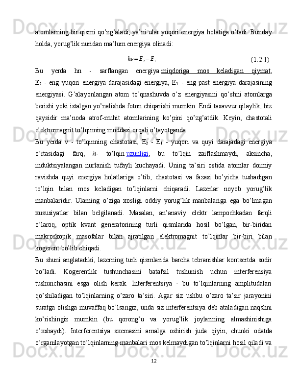 atomlarning bir qismi qo’zg’aladi, ya’ni ular yuqori energiya holatiga o’tadi. Bunday
holda, yorug’lik nuridan ma’lum energiya olinadi:hv	=	E2−	E1
(1.2.1)
Bu   yerda   hn   -   sarflangan   energiya   miqdoriga   mos   keladigan   qiymat ,
E
2   -   eng   yuqori   energiya   darajasidagi   energiya,   E
1   -   eng   past   energiya   darajasining
energiyasi.   G’alayon langan   atom   to’qnashuvda   o’z   energiyasini   qo’shni   atomlarga
berishi yoki istalgan yo’nalishda foton chiqarishi mumkin. Endi tasavvur qilaylik, biz
qaysidir   ma’noda   atrof-muhit   atomlarining   ko’pini   qo’zg’atdik.   Keyin,   chastotali
elektromagnit to’lqinning moddasi orqali o’tayotganda
Bu   yerda   v   -   to’lqinning   chastotasi,   E
2   -   E
1   -   yuqori   va   quyi   darajadagi   energiya
o’rtasidagi   farq,   h -   to’lqin   uzunligi ,   bu   to’lqin   zaiflashmaydi,   aksincha,
induktsiyalangan   nurlanish   tufayli   kuchayadi.   Uning   ta’siri   ostida   atomlar   doimiy
ravishda   quyi   energiya   holatlariga   o’tib,   chastotasi   va   fazasi   bo’yicha   tushadigan
to’lqin   bilan   mos   keladigan   to’lqinlarni   chiqaradi.   Lazerlar   noyob   yorug’lik
manbalaridir.   Ularning   o’ziga   xosligi   oddiy   yorug’lik   manbalariga   ega   bo’lmagan
xususiyatlar   bilan   belgilanadi.   Masalan,   an’anaviy   elektr   lampochkadan   farqli
o’laroq,   optik   kvant   generatorining   turli   qismlarida   hosil   bo’lgan,   bir-biridan
makroskopik   masofalar   bilan   ajratilgan   elektromagnit   to’lqinlar   bir-biri   bilan
kogerent bo’lib chiqadi. 
Bu   shuni   anglatadiki,   lazerning   turli   qismlarida   barcha   tebranishlar   kontsertda   sodir
bo’ladi.   Kogerentlik   tushunchasini   batafsil   tushunish   uchun   interferensiya
tushunchasini   esga   olish   kerak.   Interferentsiya   -   bu   to’lqinlarning   amplitudalari
qo’shiladigan   to’lqinlarning   o’zaro   ta’siri.   Agar   siz   ushbu   o’zaro   ta’sir   jarayonini
suratga olishga muvaffaq bo’lsangiz, unda siz interferentsiya deb ataladigan naqshni
ko’rishingiz   mumkin   (bu   qorong’u   va   yorug’lik   joylarining   almashinishiga
o’xshaydi).   Interferentsiya   sxemasini   amalga   oshirish   juda   qiyin,   chunki   odatda
o’rganilayotgan to’lqinlarning manbalari mos kelmaydigan to’lqinlarni hosil qiladi va
12 