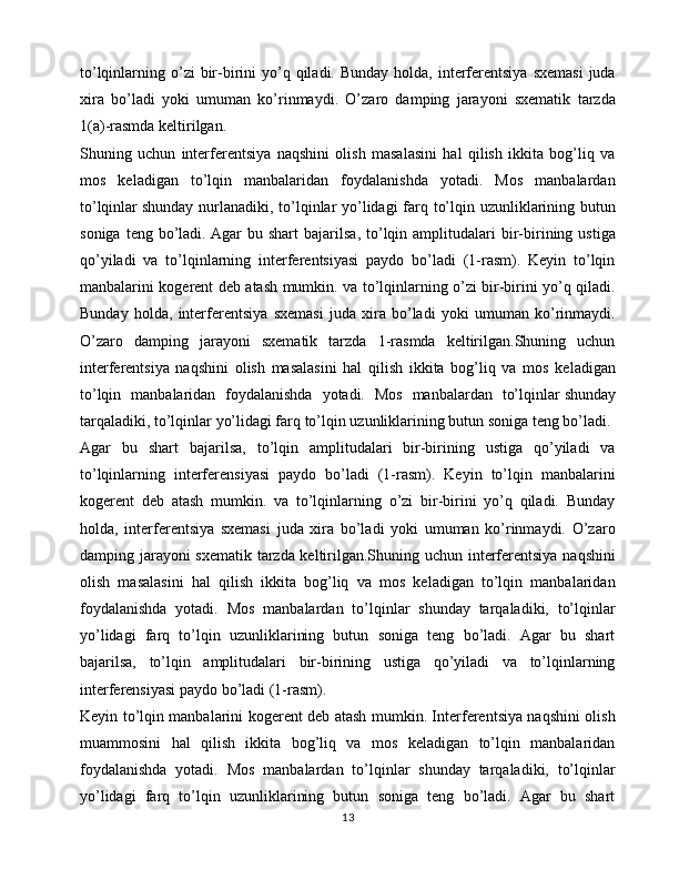 to’lqinlarning o’zi  bir-birini  yo’q qiladi.  Bunday  holda, interferentsiya   sxemasi  juda
xira   bo’ladi   yoki   umuman   ko’rinmaydi.   O’zaro   damping   jarayoni   sxematik   tarzda
1(a)-rasmda keltirilgan.
Shuning   uchun   interferentsiya   naqshini   olish   masalasini   hal   qilish   ikkita   bog’liq   va
mos   keladigan   to’lqin   manbalaridan   foydalanishda   yotadi.   Mos   manbalardan
to’lqinlar   shunday nurlanadiki , to’lqinlar yo’lidagi  farq to’lqin uzunliklarining butun
soniga   teng  bo’ladi.   Agar   bu   shart   bajarilsa ,  to’lqin  amplitudalari   bir-birining  ustiga
qo’yiladi   va   to’lqinlarning   interferentsiyasi   paydo   bo’ladi   (1-rasm).   Keyin   to’lqin
manbalarini kogerent deb atash mumkin. va to’lqinlarning o’zi bir-birini yo’q qiladi.
Bunday   holda,   interferentsiya   sxemasi   juda   xira   bo’ladi   yoki   umuman   ko’rinmaydi.
O’zaro   damping   jarayoni   sxematik   tarzda   1-rasmda   keltirilgan.Shuning   uchun
interferentsiya   naqshini   olish   masalasini   hal   qilish   ikkita   bog’liq   va   mos   keladigan
to’lqin   manbalaridan   foydalanishda   yotadi.   Mos   manbalardan   to’lqinlar   shunday
tarqaladiki , to’lqinlar yo’lidagi farq to’lqin uzunliklarining butun soniga teng bo’ladi. 
Agar   bu   shart   bajarilsa,   to’lqin   amplitudalari   bir-birining   ustiga   qo’yiladi   va
to’lqinlarning   interferensiyasi   paydo   bo’ladi   (1-rasm).   Keyin   to’lqin   manbalarini
kogerent   deb   atash   mumkin.   va   to’lqinlarning   o’zi   bir-birini   yo’q   qiladi.   Bunday
holda,   interferentsiya   sxemasi   juda   xira   bo’ladi   yoki   umuman   ko’rinmaydi.   O’zaro
damping jarayoni sxematik tarzda keltirilgan.Shuning uchun interferentsiya naqshini
olish   masalasini   hal   qilish   ikkita   bog’liq   va   mos   keladigan   to’lqin   manbalaridan
foydalanishda   yotadi.   Mos   manbalardan   to’lqinlar   shunday   tarqaladiki,   to’lqinlar
yo’lidagi   farq   to’lqin   uzunliklarining   butun   soniga   teng   bo’ladi.   Agar   bu   shart
bajarilsa,   to’lqin   amplitudalari   bir-birining   ustiga   qo’yiladi   va   to’lqinlarning
interferensiyasi paydo bo’ladi (1-rasm). 
Keyin to’lqin manbalarini kogerent deb atash mumkin. Interferentsiya naqshini olish
muammosini   hal   qilish   ikkita   bog’liq   va   mos   keladigan   to’lqin   manbalaridan
foydalanishda   yotadi.   Mos   manbalardan   to’lqinlar   shunday   tarqaladiki,   to’lqinlar
yo’lidagi   farq   to’lqin   uzunliklarining   butun   soniga   teng   bo’ladi.   Agar   bu   shart
13 