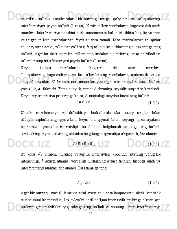 bajarilsa,   to’lqin   amplitudalari   bir-birining   ustiga   qo’yiladi   va   to’lqinlarning
interferensiyasi paydo bo’ladi (1-rasm). Keyin to’lqin manbalarini kogerent deb atash
mumkin. Interferentsiya naqshini olish muammosini hal qilish ikkita bog’liq va mos
keladigan   to’lqin   manbalaridan   foydalanishda   yotadi.   Mos   manbalardan   to’lqinlar
shunday tarqaladiki, to’lqinlar yo’lidagi farq to’lqin uzunliklarining butun soniga teng
bo’ladi. Agar bu shart bajarilsa, to’lqin amplitudalari bir-birining ustiga qo’yiladi va
to’lqinlarning interferensiyasi paydo bo’ladi (1-rasm). 
Keyin   to’lqin   manbalarini   kogerent   deb   atash   mumkin.
To’lqinlarning   kogerentligini   va   bu   to’lqinlarning   manbalarini   matematik   tarzda
aniqlash mumkin. E1 birinchi nur tomonidan yaratilgan elektr maydon kuchi bo’lsin
yorug’lik, E - ikkinchi.   Faraz qilaylik , nurlar A fazoning qaysidir nuqtasida kesishadi.
Keyin superpozitsiya printsipiga ko’ra, A nuqtadagi maydon kuchi teng bo’ladi.
E = E
1 + E
2 (1.2.2)
Chunki   interferensiya   va   diffraktsiya   hodisalarida   ular   nisbiy   miqdor   bilan
ishlaydimiqdorlarning   qiymatlari,   keyin   biz   qiymat   bilan   keyingi   operatsiyalarni
bajaramiz   -   yorug’lik   intensivligi,   bu  	
I   bilan   belgilanadi   va   unga   teng   bo’lad.
  I
=	
E2   I  ning qiymatini 	E ning oldindan belgilangan qiymatiga o’zgartirib,   biz olamiz
I = E
1 + E
2 + E
3 , (1.2.3)
Bu   erda   - I
1   birinchi   nurning   yorug’lik   intensivligi   -ikkinchi   nurning   yorug’lik
intensivligi.  	
I1,2 oxirgi   atamasi   yorug’lik   nurlarining   o’zaro   ta’sirini   hisobga   oladi   va
interferentsiya atamasi deb ataladi. Bu atama ga teng
I
1,2 = 2 ¿
) (1.2.4)
Agar biz mustaqil yorug’lik manbalarini, masalan,   ikkita lampochkani olsak , kundalik
tajriba shuni ko’rsatadiki, 	
I =	I1+I2 ya’ni hosil bo’lgan intensivlik bir-biriga o’rnatilgan
nurlarning   intensivliklari   yig’indisiga   teng   bo’ladi   va   shuning   uchun   interferentsiya
14 