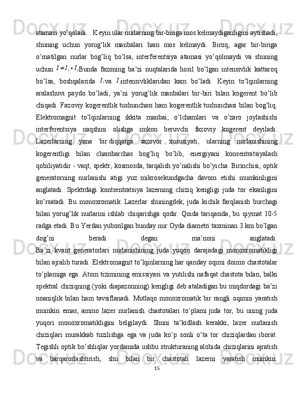 atamasi yo’qoladi. . Keyin ular nurlarning bir-biriga mos kelmaydiganligini aytishadi,
shuning   uchun   yorug’lik   manbalari   ham   mos   kelmaydi.   Biroq,   agar   bir-biriga
o’rnatilgan   nurlar   bog’liq   bo’lsa,   interferentsiya   atamasi   yo’qolmaydi   va   shuning
uchun   I ≠ I
1 + I
2 Bunda   fazoning   ba’zi   nuqtalarida   hosil   bo’lgan   intensivlik   kattaroq
bo’lsa,   boshqalarida  I1 va  	I2 intensivliklaridan   kam   bo’ladi.   Keyin   to’lqinlarning
aralashuvi   paydo   bo’ladi,   ya’ni   yorug’lik   manbalari   bir-biri   bilan   kogerent   bo’lib
chiqadi. Fazoviy kogerentlik tushunchasi  ham kogerentlik tushunchasi bilan bog’liq.
Elektromagnit   to’lqinlarning   ikkita   manbai,   o’lchamlari   va   o’zaro   joylashishi
interferentsiya   naqshini   olishga   imkon   beruvchi   fazoviy   kogerent   deyiladi.
Lazerlarning   yana   bir   diqqatga   sazovor   xususiyati ,   ularning   nurlanishining
kogerentligi   bilan   chambarchas   bog’liq   bo’lib,   energiyani   konsentratsiyalash
qobiliyatidir - vaqt, spektr, kosmosda, tarqalish yo’nalishi bo’yicha. Birinchisi, optik
generatorning   nurlanishi   atigi   yuz   mikrosekundgacha   davom   etishi   mumkinligini
anglatadi.   Spektrdagi   kontsentratsiya   lazerning   chiziq   kengligi   juda   tor   ekanligini
ko’rsatadi.   Bu   monoxromatik.   Lazerlar   shuningdek ,   juda   kichik   farqlanish   burchagi
bilan   yorug’lik   nurlarini   ishlab   chiqarishga   qodir.   Qoida   tariqasida,   bu   qiymat   10-5
radga etadi. Bu Yerdan yuborilgan bunday nur Oyda diametri taxminan 3 km bo’lgan
dog’ni   beradi   degan   ma’noni   anglatadi.
Ba’zi   kvant   generatorlari   nurlanishining   juda   yuqori   darajadagi   monoxromatikligi
bilan ajralib turadi. Elektromagnit to’lqinlarning har qanday oqimi doimo chastotalar
to’plamiga ega. Atom tizimining emissiyasi  va yutilishi nafaqat chastota bilan, balki
spektral chiziqning (yoki diapazonning) kengligi deb ataladigan bu miqdordagi ba’zi
noaniqlik   bilan   ham   tavsiflanadi.   Mutlaqo   monoxromatik   bir   rangli   oqimni   yaratish
mumkin   emas,   ammo   lazer   nurlanish   chastotalari   to’plami   juda   tor ,   bu   uning   juda
yuqori   monoxromatikligini   belgilaydi.   Shuni   ta’kidlash   kerakki,   lazer   nurlanish
chiziqlari   murakkab   tuzilishga   ega   va   juda   ko’p   sonli   o’ta   tor   chiziqlardan   iborat.
Tegishli optik bo’shliqlar yordamida ushbu strukturaning alohida chiziqlarini ajratish
va   barqarorlashtirish,   shu   bilan   bir   chastotali   lazerni   yaratish   mumkin.
15 