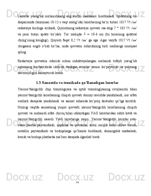 Lazerlar   yorug’lik   nurlanishining   eng   kuchli   manbalari   hisoblanadi.   Spektrning   tor
diapazonida (taxminan 10-13 s vaqt oralig’ida) lazerlarning ba’zi turlari 1017 Vt /sm	2
radiatsiya kuchiga erishadi, Quyoshning radiatsiya quvvati esa atigi 7 * 103 Vt. /
sm 2
va   jami   butun   spektr   bo’ylab.   Tor   oraliqda   L
  =   10-6   sm   (bu   lazerning   spektral
chizig’ining   kengligi),   Quyosh   faqat   0,2   Vt   /
sm 2
  ga   ega.   Agar   vazifa   1017   Vt   /	
sm	2
chegarani   engib   o’tish   bo’lsa,   unda   quvvatni   oshirishning   turli   usullariga   murojaat
qiling.
Radiatsiya   quvvatini   oshirish   uchun   induktsiyalangan   nurlanish   tufayli   yorug’lik
oqimining   kuchayishida   ishtirok   etadigan   atomlar   sonini   ko’paytirish   va   pulsning
davomiyligini kamaytirish kerak.
1.3 Sanoatda va texnikada qo’llanadigan lazerlar
Yarimo’tkazgichli   chip   texnologiyasi   va   optik   texnologiyaning   rivojlanishi   bilan
yarimo’tkazgichli lazerlarning chiqish quvvati doimiy ravishda yaxshilandi, nur sifati
sezilarli   darajada   yaxshilandi   va   sanoat   sohasida   ko’proq   dasturlar   qo’lga   kiritildi.
Hozirgi   vaqtda   sanoatning   yuqori   quvvatli   yarimo’tkazgichli   lazerlarining   chiqish
quvvati va nurlanish sifati chiroq bilan ishlaydigan YAG lazerlaridan oshib ketdi va
yarimo’tkazgichli   nasosli   YAG   lazerlariga   yaqin.   Yarimo’tkazgichli   lazerlar   asta-
sekin   plastik   payvandlash,   qoplama   va   qotishma,   sirtni   issiqlik   bilan   ishlov   berish,
metallni   payvandlash   va   boshqalarga   qo’llanila   boshlandi,   shuningdek   markalash,
kesish va boshqa jihatlarda ma’lum darajada ilgarilab bordi.
16 