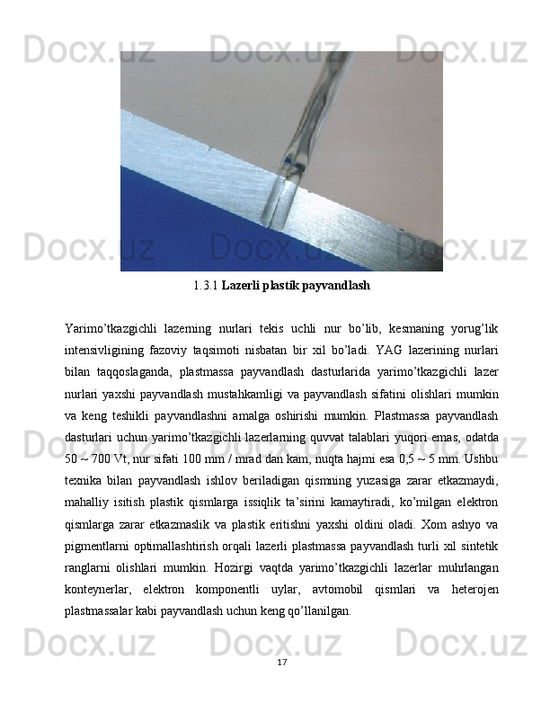 1.3.1  Lazerli plastik payvandlash
Yarimo’tkazgichli   lazerning   nurlari   tekis   uchli   nur   bo’lib,   kesmaning   yorug’lik
intensivligining   fazoviy   taqsimoti   nisbatan   bir   xil   bo’ladi.   YAG   lazerining   nurlari
bilan   taqqoslaganda,   plastmassa   payvandlash   dasturlarida   yarimo’tkazgichli   lazer
nurlari   yaxshi   payvandlash   mustahkamligi   va   payvandlash   sifatini   olishlari   mumkin
va   keng   teshikli   payvandlashni   amalga   oshirishi   mumkin.   Plastmassa   payvandlash
dasturlari  uchun  yarimo’tkazgichli   lazerlarning  quvvat  talablari  yuqori  emas,   odatda
50 ~ 700 Vt, nur sifati 100 mm / mrad dan kam, nuqta hajmi esa 0,5 ~ 5 mm. Ushbu
texnika   bilan   payvandlash   ishlov   beriladigan   qismning   yuzasiga   zarar   etkazmaydi,
mahalliy   isitish   plastik   qismlarga   issiqlik   ta’sirini   kamaytiradi,   ko’milgan   elektron
qismlarga   zarar   etkazmaslik   va   plastik   eritishni   yaxshi   oldini   oladi.   Xom   ashyo   va
pigmentlarni   optimallashtirish  orqali   lazerli   plastmassa  payvandlash   turli  xil   sintetik
ranglarni   olishlari   mumkin.   Hozirgi   vaqtda   yarimo’tkazgichli   lazerlar   muhrlangan
konteynerlar,   elektron   komponentli   uylar,   avtomobil   qismlari   va   heterojen
plastmassalar kabi payvandlash uchun keng qo’llanilgan.
17