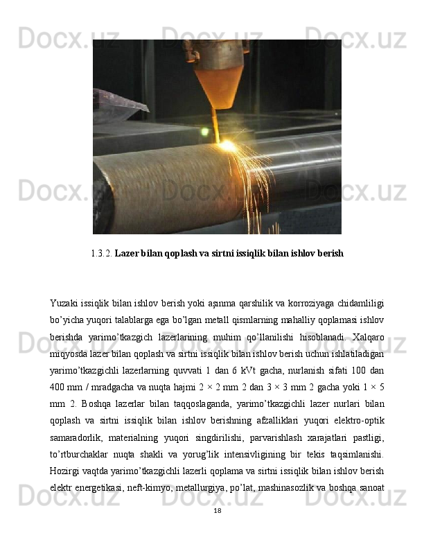 1.3.2.  Lazer bilan qoplash va sirtni issiqlik bilan ishlov berish
Yuzaki issiqlik bilan ishlov berish yoki aşınma qarshilik va korroziyaga chidamliligi
bo’yicha yuqori talablarga ega bo’lgan metall qismlarning mahalliy qoplamasi ishlov
berishda   yarimo’tkazgich   lazerlarining   muhim   qo’llanilishi   hisoblanadi.   Xalqaro
miqyosda lazer bilan qoplash va sirtni issiqlik bilan ishlov berish uchun ishlatiladigan
yarimo’tkazgichli   lazerlarning   quvvati   1   dan   6   kVt   gacha,   nurlanish   sifati   100   dan
400 mm / mradgacha va nuqta hajmi 2 × 2 mm 2 dan 3 × 3 mm 2 gacha yoki 1 × 5
mm   2.   Boshqa   lazerlar   bilan   taqqoslaganda,   yarimo’tkazgichli   lazer   nurlari   bilan
qoplash   va   sirtni   issiqlik   bilan   ishlov   berishning   afzalliklari   yuqori   elektro-optik
samaradorlik,   materialning   yuqori   singdirilishi,   parvarishlash   xarajatlari   pastligi,
to’rtburchaklar   nuqta   shakli   va   yorug’lik   intensivligining   bir   tekis   taqsimlanishi.
Hozirgi vaqtda yarimo’tkazgichli lazerli qoplama va sirtni issiqlik bilan ishlov berish
elektr energetikasi, neft-kimyo, metallurgiya, po’lat, mashinasozlik va boshqa sanoat
18 