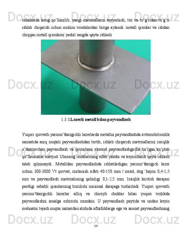 sohalarida   keng   qo’llanilib,   yangi   materiallarni   tayyorlash,   tez   va   to’g’ridan-to’g’ri
ishlab   chiqarish   uchun   muhim   vositalardan   biriga   aylandi.   metall   qismlar   va   ishdan
chiqqan metall qismlarni yashil rangda qayta ishlash
1.3.3 . Lazerli metall bilan payvandlash
Yuqori quvvatli yarimo’tkazgichli lazerlarda metallni payvandlashda avtomobilsozlik
sanoatida   aniq   nuqtali   payvandlashdan   tortib,   ishlab   chiqarish   materiallarini   issiqlik
o’tkazuvchan   payvandlash   va   quvurlarni   eksenel   payvandlashgacha   bo’lgan   ko’plab
qo’llanmalar mavjud. Ularning choklarining sifati yaxshi va keyinchalik qayta ishlash
talab   qilinmaydi.   Metalldan   payvandlashda   ishlatiladigan   yarimo’tkazgich   lazer
uchun   300-3000   Vt   quvvat,   nurlanish   sifati   40-150   mm   /   mrad,   dog   ‘hajmi   0,4-1,5
mm   va   payvandlash   materialining   qalinligi   0,1-2,5   mm.   Issiqlik   kiritish   darajasi
pastligi   sababli   qismlarning   buzilishi   minimal   darajaga   tushiriladi.   Yuqori   quvvatli
yarimo’tkazgichli   lazerlar   silliq   va   chiroyli   choklar   bilan   yuqori   tezlikda
payvandlashni   amalga   oshirishi   mumkin.   U   payvandlash   paytida   va   undan   keyin
mehnatni tejash nuqtai nazaridan alohida afzalliklarga ega va sanoat payvandlashning
19 