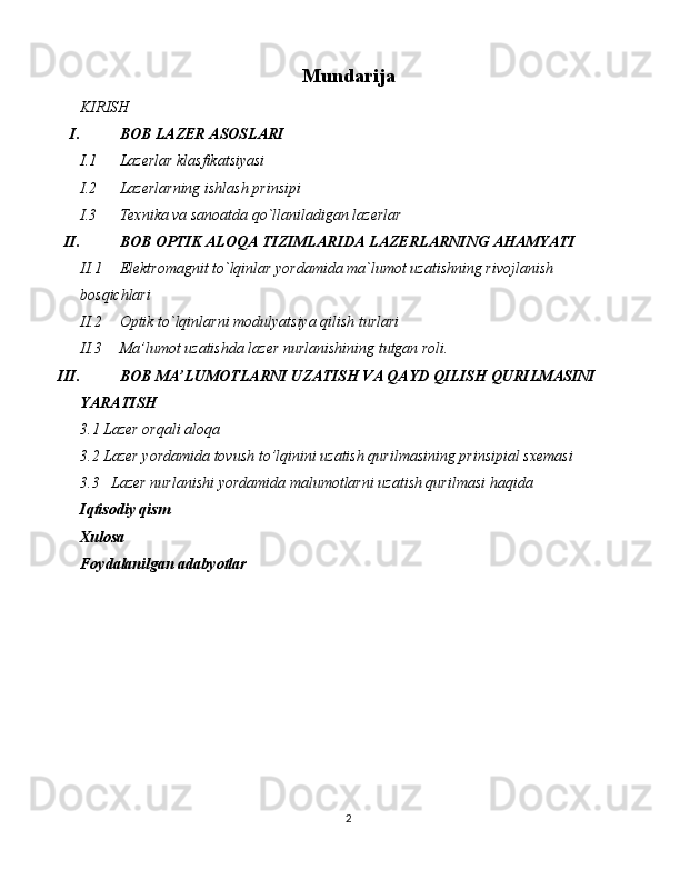 Mundarija
KIRISH
I. BOB LAZER ASOSLARI
I.1 Lazerlar klasfikatsiyasi
I.2 Lazerlarning ishlash prinsipi
I.3 Texnika va sanoatda qo`llaniladigan lazerlar
II. BOB OPTIK ALOQA TIZIMLARIDA LAZERLARNING AHAMYATI
II.1 Elektromagnit to`lqinlar yordamida ma`lumot uzatishning rivojlanish 
bosqichlari
II.2 Optik to`lqinlarni modulyatsiya qilish turlari
II.3 Ma’lumot uzatishda lazer nurlanishining tutgan roli. 
III. BOB MA’LUMOTLARNI UZATISH VA QAYD QILISH QURILMASINI 
YARATISH
3.1 Lazer orqali aloqa
3.2 Lazer yordamida tovush to’lqinini uzatish qurilmasining prinsipial sxemasi 
3.3   Lazer nurlanishi yordamida malumotlarni uzatish qurilmasi haqida
Iqtisodiy qism
Xulosa
Foydalanilgan adabyotlar
2