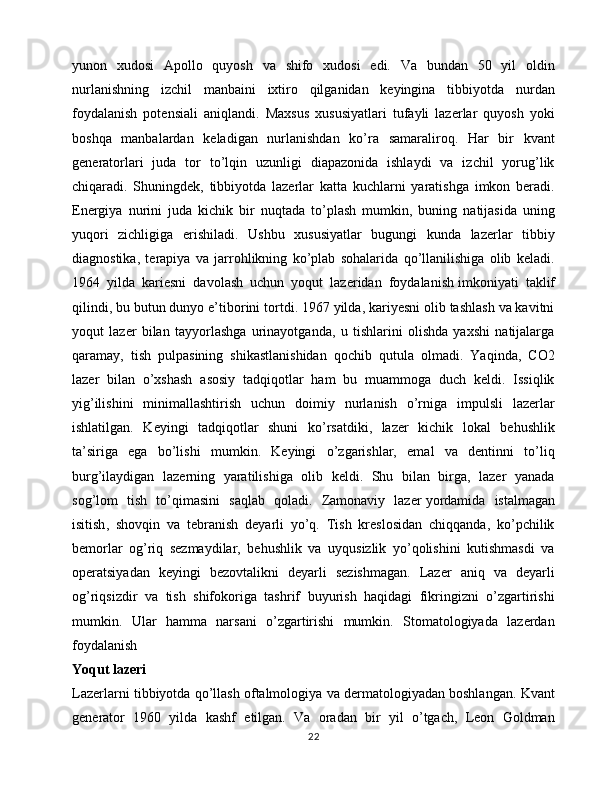 yunon   xudosi   Apollo   quyosh   va   shifo   xudosi   edi.   Va   bundan   50   yil   oldin
nurlanishning   izchil   manbaini   ixtiro   qilganidan   keyingina   tibbiyotda   nurdan
foydalanish   potensiali   aniqlandi.   Maxsus   xususiyatlari   tufayli   lazerlar   quyosh   yoki
boshqa   manbalardan   keladigan   nurlanishdan   ko’ra   samaraliroq.   Har   bir   kvant
generatorlari   juda   tor   to’lqin   uzunligi   diapazonida   ishlaydi   va   izchil   yorug’lik
chiqaradi.   Shuningdek,   tibbiyotda   lazerlar   katta   kuchlarni   yaratishga   imkon   beradi.
Energiya   nurini   juda   kichik   bir   nuqtada   to’plash   mumkin,   buning   natijasida   uning
yuqori   zichligiga   erishiladi.   Ushbu   xususiyatlar   bugungi   kunda   lazerlar   tibbiy
diagnostika,   terapiya   va   jarrohlikning   ko’plab   sohalarida   qo’llanilishiga   olib   keladi.
1964   yilda   kariesni   davolash   uchun   yoqut   lazeridan   foydalanish   imkoniyati   taklif
qilindi , bu butun dunyo e’tiborini tortdi. 1967 yilda, kariyesni olib tashlash va kavitni
yoqut   lazer   bilan   tayyorlashga   urinayotganda,   u   tishlarini   olishda   yaxshi   natijalarga
qaramay,   tish   pulpasining   shikastlanishidan   qochib   qutula   olmadi.   Yaqinda,   CO2
lazer   bilan   o’xshash   asosiy   tadqiqotlar   ham   bu   muammoga   duch   keldi.   Issiqlik
yig’ilishini   minimallashtirish   uchun   doimiy   nurlanish   o’rniga   impulsli   lazerlar
ishlatilgan.   Keyingi   tadqiqotlar   shuni   ko’rsatdiki,   lazer   kichik   lokal   behushlik
ta’siriga   ega   bo’lishi   mumkin.   Keyingi   o’zgarishlar,   emal   va   dentinni   to’liq
burg’ilaydigan   lazerning   yaratilishiga   olib   keldi.   Shu   bilan   birga,   lazer   yanada
sog’lom   tish   to’qimasini   saqlab   qoladi.   Zamonaviy   lazer   yordamida   istalmagan
isitish ,   shovqin   va   tebranish   deyarli   yo’q.   Tish   kreslosidan   chiqqanda,   ko’pchilik
bemorlar   og’riq   sezmaydilar,   behushlik   va   uyqusizlik   yo’qolishini   kutishmasdi   va
operatsiyadan   keyingi   bezovtalikni   deyarli   sezishmagan.   Lazer   aniq   va   deyarli
og’riqsizdir   va   tish   shifokoriga   tashrif   buyurish   haqidagi   fikringizni   o’zgartirishi
mumkin.   Ular   hamma   narsani   o’zgartirishi   mumkin.   Stomatologiyada   lazerdan
foydalanish
Yoqut lazeri
Lazerlarni tibbiyotda qo’llash oftalmologiya va dermatologiyadan boshlangan. Kvant
generator   1960   yilda   kashf   etilgan.   Va   oradan   bir   yil   o’tgach,   Leon   Goldman
22 