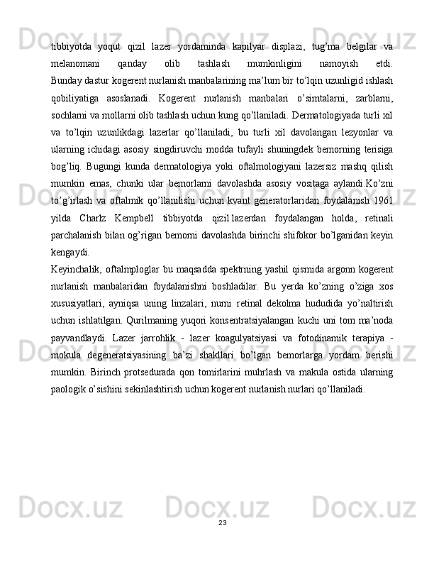 tibbiyotda   yoqut   qizil   lazer   yordaminda   kapilyar   displazi,   tug’ma   belgilar   va
melanomani   qanday   olib   tashlash   mumkinligini   namoyish   etdi.
Bunday dastur kogerent nurlanish manbalarining ma’lum bir to’lqin uzunligid ishlash
qobiliyatiga   asoslanadi.   Kogerent   nurlanish   manbalari   o’simtalarni,   zarblarni,
sochlarni va mollarni olib tashlash uchun kung qo’llaniladi. Dermatologiyada turli xil
va   to’lqin   uzunlikdagi   lazerlar   qo’llaniladi,   bu   turli   xil   davolangan   lezyonlar   va
ularning   ichidagi   asosiy   singdiruvchi   modda   tufayli   shuningdek   bemorning   terisiga
bog’liq.   Bugungi   kunda   dermatologiya   yoki   oftalmologiyani   lazersiz   mashq   qilish
mumkin   emas,   chunki   ular   bemorlarni   davolashda   asosiy   vositaga   aylandi.Ko’zni
to’g’irlash   va   oftalmik   qo’llanilishi   uchun   kvant   generatorlaridan   foydalanish   1961
yilda   Charlz   Kempbell   tibbiyotda   qizil   lazerdan   foydalangan   holda ,   retinali
parchalanish bilan og’rigan bemorni davolashda  birinchi  shifokor  bo’lganidan keyin
kengaydi.
Keyinchalik,  oftalmploglar  bu  maqsadda  spektrning  yashil   qismida  argonn  kogerent
nurlanish   manbalaridan   foydalanishni   boshladilar.   Bu   yerda   ko’zning   o’ziga   xos
xususiyatlari,   ayniqsa   uning   linzalari,   nurni   retinal   dekolma   hududida   yo’naltirish
uchun   ishlatilgan.   Qurilmaning   yuqori   konsentratsiyalangan   kuchi   uni   tom   ma’noda
payvandlaydi.   Lazer   jarrohlik   -   lazer   koagulyatsiyasi   va   fotodinamik   terapiya   -
mokula   degeneratsiyasining   ba’zi   shakllari   bo’lgan   bemorlarga   yordam   berishi
mumkin.   Birinch   protsedurada   qon   tomirlarini   muhrlash   va   makula   ostida   ularning
paologik o’sishini sekinlashtirish uchun kogerent nurlanish nurlari qo’llaniladi.
 
 
23 