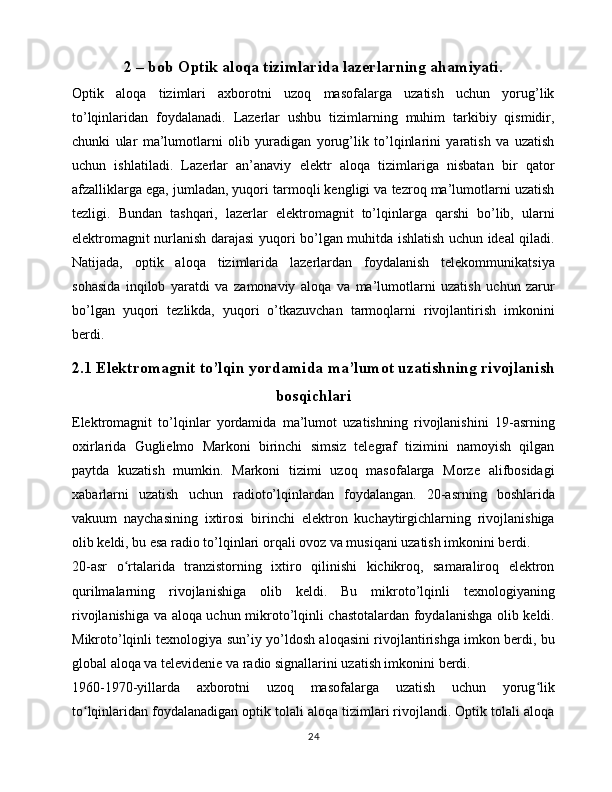 2 – bob Optik aloqa tizimlarida lazerlarning ahamiyati.
Optik   aloqa   tizimlari   axborotni   uzoq   masofalarga   uzatish   uchun   yorug’lik
to’lqinlaridan   foydalanadi.   Lazerlar   ushbu   tizimlarning   muhim   tarkibiy   qismidir,
chunki   ular   ma’lumotlarni   olib   yuradigan   yorug’lik   to’lqinlarini   yaratish   va   uzatish
uchun   ishlatiladi.   Lazerlar   an’anaviy   elektr   aloqa   tizimlariga   nisbatan   bir   qator
afzalliklarga ega, jumladan, yuqori tarmoqli kengligi va tezroq ma’lumotlarni uzatish
tezligi.   Bundan   tashqari,   lazerlar   elektromagnit   to’lqinlarga   qarshi   bo’lib,   ularni
elektromagnit nurlanish darajasi yuqori bo’lgan muhitda ishlatish uchun ideal qiladi.
Natijada,   optik   aloqa   tizimlarida   lazerlardan   foydalanish   telekommunikatsiya
sohasida   inqilob   yaratdi   va   zamonaviy   aloqa   va   ma’lumotlarni   uzatish   uchun   zarur
bo’lgan   yuqori   tezlikda,   yuqori   o’tkazuvchan   tarmoqlarni   rivojlantirish   imkonini
berdi.
2.1 Elektromagnit to’lqin yordamida ma’lumot uzatishning rivojlanish
bosqichlari
Elektromagnit   to’lqinlar   yordamida   ma’lumot   uzatishning   rivojlanishini   19-asrning
oxirlarida   Guglielmo   Markoni   birinchi   simsiz   telegraf   tizimini   namoyish   qilgan
paytda   kuzatish   mumkin.   Markoni   tizimi   uzoq   masofalarga   Morze   alifbosidagi
xabarlarni   uzatish   uchun   radioto’lqinlardan   foydalangan.   20-asrning   boshlarida
vakuum   naychasining   ixtirosi   birinchi   elektron   kuchaytirgichlarning   rivojlanishiga
olib keldi, bu esa radio to’lqinlari orqali ovoz va musiqani uzatish imkonini berdi.
20-asr   o rtalarida   tranzistorning   ixtiro   qilinishi   kichikroq,   samaraliroq   elektronʻ
qurilmalarning   rivojlanishiga   olib   keldi.   Bu   mikroto’lqinli   texnologiyaning
rivojlanishiga va aloqa uchun mikroto’lqinli chastotalardan foydalanishga olib keldi.
Mikroto’lqinli texnologiya sun’iy yo’ldosh aloqasini rivojlantirishga imkon berdi, bu
global aloqa va televidenie va radio signallarini uzatish imkonini berdi.
1960-1970-yillarda   axborotni   uzoq   masofalarga   uzatish   uchun   yorug lik	
ʻ
to lqinlaridan foydalanadigan optik tolali aloqa tizimlari rivojlandi. Optik tolali aloqa	
ʻ
24 