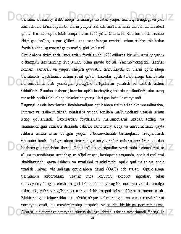 tizimlari an’anaviy elektr aloqa tizimlariga nisbatan yuqori tarmoqli kengligi va past
zaiflashuvni ta’minlaydi, bu ularni yuqori tezlikda ma’lumotlarni uzatish uchun ideal
qiladi. Birinchi optik tolali  aloqa tizimi  1966 yilda Charlz K. Kao tomonidan ishlab
chiqilgan   bo’lib,   u   yorug’likni   uzoq   masofalarga   uzatish   uchun   shisha   tolalardan
foydalanishning maqsadga muvofiqligini ko’rsatdi.
Optik   aloqa   tizimlarida   lazerlardan   foydalanish   1980-yillarda   birinchi   amaliy   yarim
o’tkazgich   lazerlarning   rivojlanishi   bilan   paydo   bo’ldi.   Yarimo’tkazgichli   lazerlar
ixcham,   samarali   va   yuqori   chiqish   quvvatini   ta’minlaydi,   bu   ularni   optik   aloqa
tizimlarida   foydalanish   uchun   ideal   qiladi.   Lazerlar   optik   tolali   aloqa   tizimlarida
ma’lumotlarni   olib   yuradigan   yorug’lik   to’lqinlarini   yaratish   va   uzatish   uchun
ishlatiladi.  Bundan   tashqari,  lazerlar   optik  kuchaytirgichlarda  qo’llaniladi,  ular  uzoq
masofali optik tolali aloqa tizimlarida yorug’lik signallarini kuchaytiradi.
Bugungi kunda lazerlardan foydalanadigan optik aloqa tizimlari telekommunikatsiya,
internet   va   radioeshittirish   sohalarida   yuqori   tezlikda   ma’lumotlarni   uzatish   uchun
keng   qo’llaniladi.   Lazerlardan   foydalanish   ma’lumotlarni   uzatish   tezligi   va
samaradorligini   sezilarli   darajada   oshirib,   zamonaviy   aloqa   va   ma’lumotlarni   qayta
ishlash   uchun   zarur   bo’lgan   yuqori   o’tkazuvchanlik   tarmoqlarini   rivojlantirish
imkonini   berdi.   Istalgan   aloqa   tizimining   asosiy   vazifasi   axborotlarni   bir   punktdan
boshqasiga   uzatishdan   iborat.   Optik   to’lqin   va   signallar   yordamida   axborotlarni   m
a’lum   m   asofalarga   uzatishga   m   o’ljallangan,   boshqacha   aytganda,   optik   signallarni
shakllantirish,   qayta   ishlash   va   uzatishni   ta’minlovchi   optik   qurilmalar   va   optik
uzatish   liniyasi   yig’indisiga   optik   aloqa   tizimi   (OAT)   deb   ataladi.   Optik   aloqa
tizimlarida   axborotlarni   uzatish   mos   keluvchi   axborot   signallari   bilan
modulyatsiyalangan   elektromagnit   tebranishlar,   yorug’lik   nuri   yordamida   amalga
oshiriladi,   ya’ni   yorug’lik   nuri   o’zida   elektromagnit   tebranishlarni   namoyon   etadi.
Elektromagnit   tebranishlar   esa   o’zida   o’zgaruvchan   magnit   va   elektr   maydonlarni
namoyon   etadi,   bu   maydonlarning   tarqahsh   yo’ nalishi   bir-biriga   perpendikulyar.
Odatda,   elektromagnit   maydon   sinusoidal   egri   chiziq   sifatida   tasvirlanadi   Yorug’lik
25