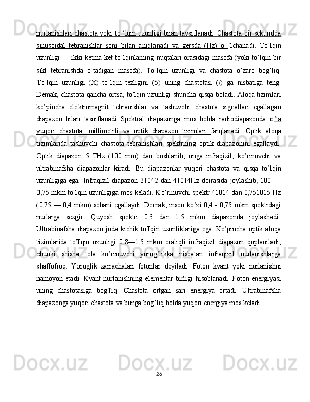 nurlanishlari chastota yoki to ‘lqin uzunligi biian tavsiflanadi. Chastota bir sekundda
sinusoidal   tebranishlar   soni   bilan   aniqlanadi   va   gersda   (Hz)   o   ‘lchanadi.   To’lqin
uzunligi — ikki ketma-ket to’lqinlarning nuqtalari orasidagi masofa (yoki to’lqin bir
sikl   tebranishda   o’tadigan   masofa).   To’lqin   uzunligi   va   chastota   o’zaro   bog’liq.
To’lqin   uzunligi   (X)   to’lqin   tezligini   (5)   uning   chastotasi   (/)   ga   nisbatiga   teng:
Demak, chastota qancha ortsa, to’lqin uzunligi shuncha qisqa boladi. Aloqa tizimlari
ko’pincha   elektromagnit   tebranishlar   va   tashuvchi   chastota   signallari   egallagan
diapazon   bilan   tasniflanadi   Spektral   diapazonga   mos   holda   radiodiapazonda   o ’ta
yuqori   chastota,   millimetrli   va   optik   diapazon   tizimlari   farqlanadi.   Optik   aloqa
tizimlarida   tashuvchi   chastota   tebranishlari   spektrning   optik   diapazonini   egallaydi.
Optik   diapazon   5   THz   (100   mm)   dan   boshlanib,   unga   infraqizil,   ko’rinuvchi   va
ultrabinafsha   diapazonlar   kiradi.   Bu   diapazonlar   yuqori   chastota   va   qisqa   to’lqin
uzunligiga  ega.   Infraqizil   diapazon   31042   dan   41014Hz  doirasida   joylashib,   100   —
0,75 mkm to’lqin uzunligiga mos keladi. Ko’rinuvchi spektr 41014 dan 0,751015 Hz
(0,75 — 0,4 mkm) sohani egallaydi. Demak, inson ko’zi 0,4 - 0,75 mkm spektrdagi
nurlarga   sezgir.   Quyosh   spektri   0,3   dan   1,5   mkm   diapazonda   joylashadi .
Ultrabinafsha   diapazon  juda  kichik  toTqin  uzunliklariga  ega.   Ko’pincha   optik  aloqa
tizimlarida   toTqin   uzunligi   0,8—1,5   mkm   oraliqli   infraqizil   diapazon   qoplaniladi,
chunki   shisha   tola   ko’rinuvchi   yorug’likka   nisbatan   infraqizil   nurlanishlarga
shaffofroq.   Yoruglik   zarrachalari   fotonlar   deyiladi.   Foton   kvant   yoki   nurlanishni
namoyon   etadi.   Kvant   nurlanishning   elementar   birligi   hisoblanadi.   Foton   energiyasi
uning   chastotasiga   bogTiq.   Chastota   ortgan   sari   energiya   ortadi.   Ultrabinafsha
diapazonga yuqori chastota va bunga bog’liq holda yuqori energiya mos keladi.
26 