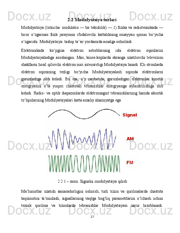 2.2 Modulyatsiya   turlari
Modulyatsiya ( lotincha : modulatio — bir tekislilik) — 1) fizika va radiotexnikada —
biror   o zgarmas   fizik   jarayonni   ifodalovchi   kattalikning   muayyan   qonun   bo yichaʻ ʻ
o zgarishi. Modulyatsiya. tashqi ta sir yordamida amalga oshiriladi.	
ʻ ʼ
Elektronikada   ko pgina   elektron   asboblarning   ishi   elektron   oqimlarini	
ʻ
Modulyatsiyalashga   asoslangan.   Mas,   kines-koplarda   ekranga   uzatiluvchi   televizion
shakllarni hosil qiluvchi elektron nuri intensivligi Modulyatsiya.lanadi. Kli-stronlarda
elektron   oqimining   tezligi   bo yicha   Modulyatsiyalash   oqimda   elektronlarni	
ʻ
guruxlashga   olib   keladi.   Bu   esa,   o z   navbatida,   guruxlashgan   elektronlar   kinetik	
ʻ
energiyasini   o ta   yuqori   chastotali   tebranishlar   energiyasiga   aylantirilishiga   olib	
ʻ
keladi.  Radio-  va  optik  diapazonlarda  elektromagnit   tebranishlarning  hamda  akustik
to lqinlarning Modulyatsiyalari katta amaliy ahamiyatga ega. 	
ʻ
2.2.1 – rasm. Signalni modulyatsiya qilish
Ma lumotlar   uzatish   samaradorligini   oshirish,   turli   tizim   va   qurilmalarda   chastota
ʼ
taqsimotini   ta minlash,   signallarning   vaqtga   bog liq   parametrlarini   o lchash   uchun	
ʼ ʻ ʻ
texnik   qurilma   va   tizimlarda   tebranishlar   Modulyatsiyasi   zarur   hisoblanadi.
27 