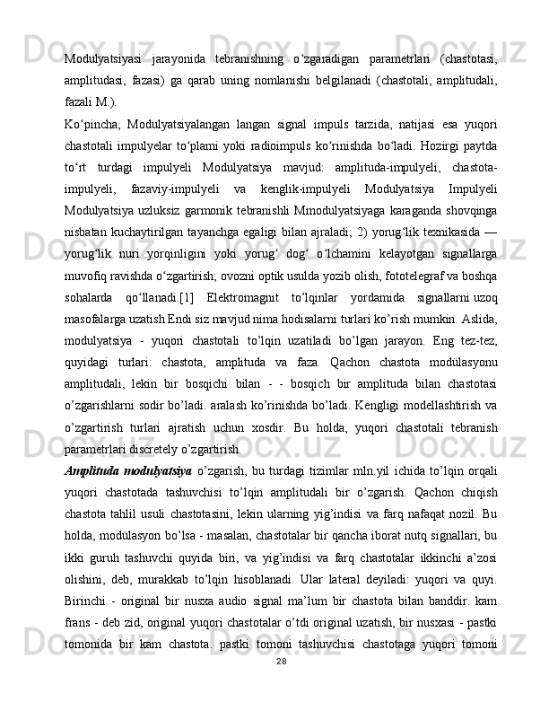 Modulyatsiyasi   jarayonida   tebranishning   o zgaradigan   parametrlari   (chastotasi,ʻ
amplitudasi,   fazasi)   ga   qarab   uning   nomlanishi   belgilanadi   (chastotali,   amplitudali,
fazali M.).
Ko pincha,   Modulyatsiyalangan   langan   signal   impuls   tarzida,   natijasi   esa   yuqori	
ʻ
chastotali   impulyelar   to plami   yoki   radioimpuls   ko rinishda   bo ladi.   Hozirgi   paytda	
ʻ ʻ ʻ
to rt   turdagi   impulyeli   Modulyatsiya   mavjud:   amplituda-impulyeli,   chastota-	
ʻ
impulyeli,   fazaviy-impulyeli   va   kenglik-impulyeli   Modulyatsiya   Impulyeli
Modulyatsiya   uzluksiz   garmonik   tebranishli   Mmodulyatsiyaga   karaganda   shovqinga
nisbatan  kuchaytirilgan  tayanchga   egaligi   bilan  ajraladi;   2)  yorug lik  texnikasida   —	
ʻ
yorug lik   nuri   yorqinligini   yoki   yorug   dog   o lchamini   kelayotgan   signallarga	
ʻ ʻ ʻ ʻ
muvofiq ravishda o zgartirish; ovozni optik usulda yozib olish, fototelegraf va boshqa	
ʻ
sohalarda   qo llanadi.[1]   Elektromagnit   to’lqinlar   yordamida   signallarni	
ʻ   uzoq
masofalarga   uzatish   Endi siz mavjud nima hodisalarni turlari ko’rish mumkin. Aslida,
modulyatsiya   -   yuqori   chastotali   to’lqin   uzatiladi   bo’lgan   jarayon.   Eng   tez-tez,
quyidagi   turlari:   chastota,   amplituda   va   faza.   Qachon   chastota   modülasyonu
amplitudali,   lekin   bir   bosqichi   bilan   -   -   bosqich   bir   amplituda   bilan   chastotasi
o’zgarishlarni  sodir bo’ladi. aralash ko’rinishda  bo’ladi. Kengligi modellashtirish va
o’zgartirish   turlari   ajratish   uchun   xosdir.   Bu   holda,   yuqori   chastotali   tebranish
parametrlari discretely o’zgartirish.
Amplituda   modulyatsiya   o’zgarish,   bu   turdagi   tizimlar   mln.yil   ichida   to’lqin   orqali
yuqori   chastotada   tashuvchisi   to’lqin   amplitudali   bir   o’zgarish.   Qachon   chiqish
chastota   tahlil   usuli   chastotasini,   lekin   ularning   yig’indisi   va   farq   nafaqat   nozil.   Bu
holda, modülasyon bo’lsa - masalan, chastotalar bir qancha iborat nutq signallari, bu
ikki   guruh   tashuvchi   quyida   biri,   va   yig’indisi   va   farq   chastotalar   ikkinchi   a’zosi
olishini,   deb,   murakkab   to’lqin   hisoblanadi.   Ular   lateral   deyiladi:   yuqori   va   quyi.
Birinchi   -   original   bir   nusxa   audio   signal   ma’lum   bir   chastota   bilan   banddir.   kam
frans - deb zid, original yuqori chastotalar o’tdi original uzatish, bir nusxasi  - pastki
tomonida   bir   kam   chastota.   pastki   tomoni   tashuvchisi   chastotaga   yuqori   tomoni
28 