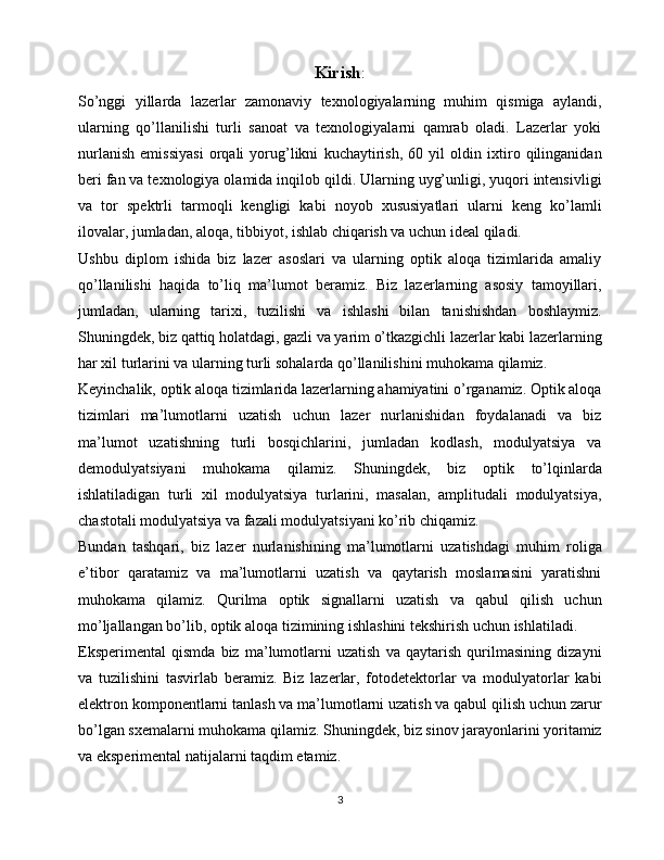 Kirish :
So’nggi   yillarda   lazerlar   zamonaviy   texnologiyalarning   muhim   qismiga   aylandi,
ularning   qo’llanilishi   turli   sanoat   va   texnologiyalarni   qamrab   oladi.   Lazerlar   yoki
nurlanish   emissiyasi   orqali   yorug’likni   kuchaytirish,   60   yil   oldin   ixtiro   qilinganidan
beri fan va texnologiya olamida inqilob qildi. Ularning uyg’unligi, yuqori intensivligi
va   tor   spektrli   tarmoqli   kengligi   kabi   noyob   xususiyatlari   ularni   keng   ko’lamli
ilovalar, jumladan, aloqa, tibbiyot, ishlab chiqarish va uchun ideal qiladi.
Ushbu   diplom   ishida   biz   lazer   asoslari   va   ularning   optik   aloqa   tizimlarida   amaliy
qo’llanilishi   haqida   to’liq   ma’lumot   beramiz.   Biz   lazerlarning   asosiy   tamoyillari,
jumladan,   ularning   tarixi,   tuzilishi   va   ishlashi   bilan   tanishishdan   boshlaymiz.
Shuningdek, biz qattiq holatdagi, gazli va yarim o’tkazgichli lazerlar kabi lazerlarning
har xil turlarini va ularning turli sohalarda qo’llanilishini muhokama qilamiz.
Keyinchalik, optik aloqa tizimlarida lazerlarning ahamiyatini o’rganamiz. Optik aloqa
tizimlari   ma’lumotlarni   uzatish   uchun   lazer   nurlanishidan   foydalanadi   va   biz
ma’lumot   uzatishning   turli   bosqichlarini,   jumladan   kodlash,   modulyatsiya   va
demodulyatsiyani   muhokama   qilamiz.   Shuningdek,   biz   optik   to’lqinlarda
ishlatiladigan   turli   xil   modulyatsiya   turlarini,   masalan,   amplitudali   modulyatsiya,
chastotali modulyatsiya va fazali modulyatsiyani ko’rib chiqamiz.
Bundan   tashqari,   biz   lazer   nurlanishining   ma’lumotlarni   uzatishdagi   muhim   roliga
e’tibor   qaratamiz   va   ma’lumotlarni   uzatish   va   qaytarish   moslamasini   yaratishni
muhokama   qilamiz.   Qurilma   optik   signallarni   uzatish   va   qabul   qilish   uchun
mo’ljallangan bo’lib, optik aloqa tizimining ishlashini tekshirish uchun ishlatiladi.
Eksperimental   qismda   biz   ma’lumotlarni   uzatish   va   qaytarish   qurilmasining   dizayni
va   tuzilishini   tasvirlab   beramiz.   Biz   lazerlar,   fotodetektorlar   va   modulyatorlar   kabi
elektron komponentlarni tanlash va ma’lumotlarni uzatish va qabul qilish uchun zarur
bo’lgan sxemalarni muhokama qilamiz. Shuningdek, biz sinov jarayonlarini yoritamiz
va eksperimental natijalarni taqdim etamiz.
3 