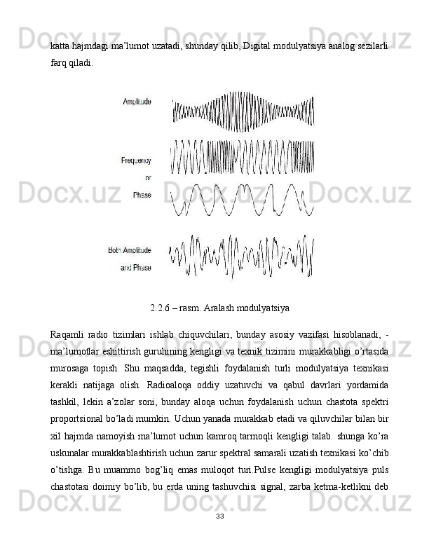 katta hajmdagi ma’lumot uzatadi, shunday qilib, Digital modulyatsiya analog sezilarli
farq qiladi.
2.2.6 – rasm. Aralash modulyatsiya
Raqamli   radio   tizimlari   ishlab   chiquvchilari,   bunday   asosiy   vazifasi   hisoblanadi,   -
ma’lumotlar eshittirish guruhining kengligi va texnik tizimini murakkabligi o’rtasida
murosaga   topish.   Shu   maqsadda,   tegishli   foydalanish   turli   modulyatsiya   texnikasi
kerakli   natijaga   olish.   Radioaloqa   oddiy   uzatuvchi   va   qabul   davrlari   yordamida
tashkil,   lekin   a’zolar   soni,   bunday   aloqa   uchun   foydalanish   uchun   chastota   spektri
proportsional bo’ladi mumkin. Uchun yanada murakkab etadi va qiluvchilar bilan bir
xil hajmda namoyish ma’lumot uchun kamroq tarmoqli kengligi talab. shunga ko’ra
uskunalar murakkablashtirish uchun zarur spektral samarali uzatish texnikasi ko’chib
o’tishga.   Bu   muammo   bog’liq   emas   muloqot   turi.Pulse   kengligi   modulyatsiya   puls
chastotasi  doimiy bo’lib, bu erda uning tashuvchisi  signal,  zarba ketma-ketlikni  deb
33 