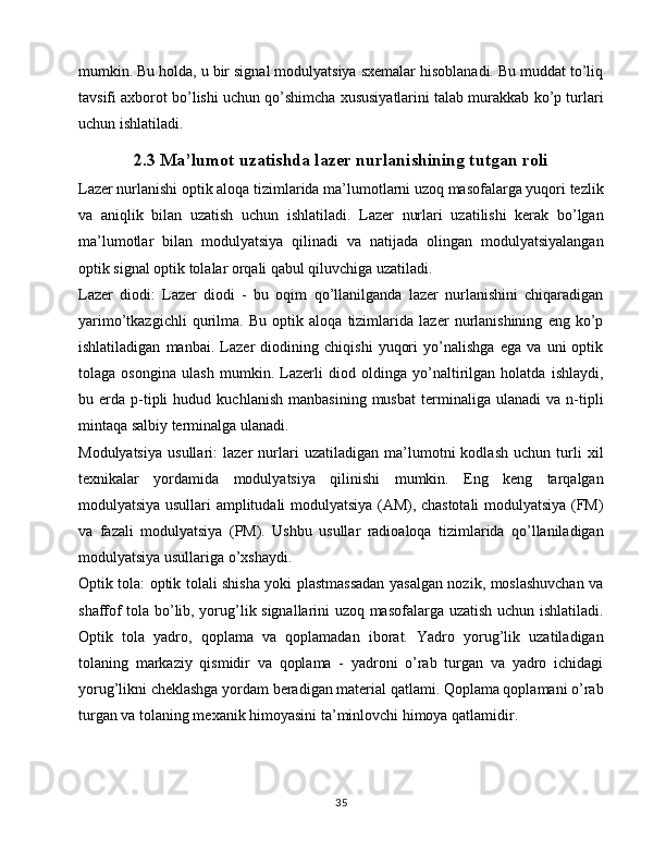 mumkin. Bu holda, u bir signal modulyatsiya sxemalar hisoblanadi. Bu muddat to’liq
tavsifi axborot bo’lishi uchun qo’shimcha xususiyatlarini talab murakkab ko’p turlari
uchun ishlatiladi.
2.3 Ma’lumot uzatishda lazer nurlanishining tutgan roli
Lazer nurlanishi optik aloqa tizimlarida ma’lumotlarni uzoq masofalarga yuqori tezlik
va   aniqlik   bilan   uzatish   uchun   ishlatiladi.   Lazer   nurlari   uzatilishi   kerak   bo’lgan
ma’lumotlar   bilan   modulyatsiya   qilinadi   va   natijada   olingan   modulyatsiyalangan
optik signal optik tolalar orqali qabul qiluvchiga uzatiladi.
Lazer   diodi:   Lazer   diodi   -   bu   oqim   qo’llanilganda   lazer   nurlanishini   chiqaradigan
yarimo’tkazgichli   qurilma.   Bu   optik   aloqa   tizimlarida   lazer   nurlanishining   eng   ko’p
ishlatiladigan   manbai.   Lazer   diodining   chiqishi   yuqori   yo’nalishga   ega   va   uni   optik
tolaga   osongina   ulash   mumkin.   Lazerli   diod   oldinga   yo’naltirilgan   holatda   ishlaydi,
bu  erda   p-tipli   hudud   kuchlanish   manbasining   musbat   terminaliga  ulanadi   va   n-tipli
mintaqa salbiy terminalga ulanadi.
Modulyatsiya   usullari:   lazer   nurlari   uzatiladigan   ma’lumotni   kodlash   uchun   turli   xil
texnikalar   yordamida   modulyatsiya   qilinishi   mumkin.   Eng   keng   tarqalgan
modulyatsiya usullari amplitudali modulyatsiya (AM), chastotali  modulyatsiya (FM)
va   fazali   modulyatsiya   (PM).   Ushbu   usullar   radioaloqa   tizimlarida   qo’llaniladigan
modulyatsiya usullariga o’xshaydi.
Optik tola: optik tolali shisha yoki plastmassadan yasalgan nozik, moslashuvchan va
shaffof tola bo’lib, yorug’lik signallarini uzoq masofalarga uzatish uchun ishlatiladi.
Optik   tola   yadro,   qoplama   va   qoplamadan   iborat.   Yadro   yorug’lik   uzatiladigan
tolaning   markaziy   qismidir   va   qoplama   -   yadroni   o’rab   turgan   va   yadro   ichidagi
yorug’likni cheklashga yordam beradigan material qatlami. Qoplama qoplamani o’rab
turgan va tolaning mexanik himoyasini ta’minlovchi himoya qatlamidir. 
35 