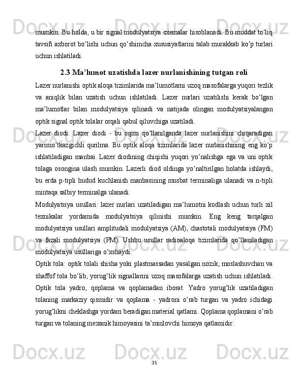 mumkin. Bu holda, u bir signal modulyatsiya sxemalar hisoblanadi. Bu muddat to’liq
tavsifi axborot bo’lishi uchun qo’shimcha xususiyatlarini talab murakkab ko’p turlari
uchun ishlatiladi.
2.3 Ma’lumot uzatishda lazer nurlanishining tutgan roli
Lazer nurlanishi optik aloqa tizimlarida ma’lumotlarni uzoq masofalarga yuqori tezlik
va   aniqlik   bilan   uzatish   uchun   ishlatiladi.   Lazer   nurlari   uzatilishi   kerak   bo’lgan
ma’lumotlar   bilan   modulyatsiya   qilinadi   va   natijada   olingan   modulyatsiyalangan
optik signal optik tolalar orqali qabul qiluvchiga uzatiladi.
Lazer   diodi:   Lazer   diodi   -   bu   oqim   qo’llanilganda   lazer   nurlanishini   chiqaradigan
yarimo’tkazgichli   qurilma.   Bu   optik   aloqa   tizimlarida   lazer   nurlanishining   eng   ko’p
ishlatiladigan   manbai.   Lazer   diodining   chiqishi   yuqori   yo’nalishga   ega   va   uni   optik
tolaga   osongina   ulash   mumkin.   Lazerli   diod   oldinga   yo’naltirilgan   holatda   ishlaydi,
bu  erda   p-tipli   hudud   kuchlanish   manbasining   musbat   terminaliga  ulanadi   va   n-tipli
mintaqa salbiy terminalga ulanadi.
Modulyatsiya   usullari:   lazer   nurlari   uzatiladigan   ma’lumotni   kodlash   uchun   turli   xil
texnikalar   yordamida   modulyatsiya   qilinishi   mumkin.   Eng   keng   tarqalgan
modulyatsiya usullari amplitudali modulyatsiya (AM), chastotali  modulyatsiya (FM)
va   fazali   modulyatsiya   (PM).   Ushbu   usullar   radioaloqa   tizimlarida   qo’llaniladigan
modulyatsiya usullariga o’xshaydi.
Optik tola: optik tolali shisha yoki plastmassadan yasalgan nozik, moslashuvchan va
shaffof tola bo’lib, yorug’lik signallarini uzoq masofalarga uzatish uchun ishlatiladi.
Optik   tola   yadro,   qoplama   va   qoplamadan   iborat.   Yadro   yorug’lik   uzatiladigan
tolaning   markaziy   qismidir   va   qoplama   -   yadroni   o’rab   turgan   va   yadro   ichidagi
yorug’likni cheklashga yordam beradigan material qatlami. Qoplama qoplamani o’rab
turgan va tolaning mexanik himoyasini ta’minlovchi himoya qatlamidir. 
35