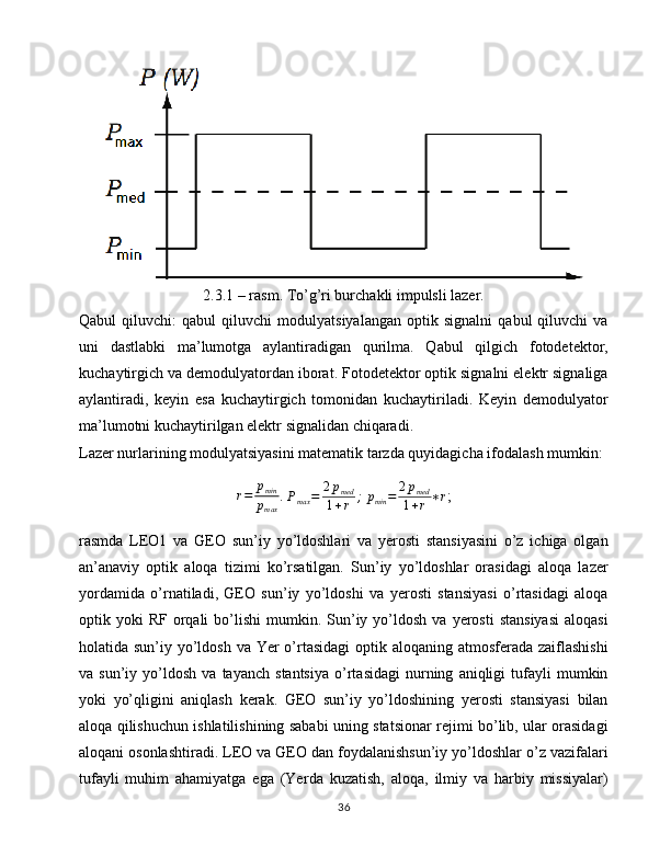 2.3.1 – rasm. To’g’ri burchakli impulsli lazer.
Qabul   qiluvchi:   qabul   qiluvchi   modulyatsiyalangan   optik   signalni   qabul   qiluvchi   va
uni   dastlabki   ma’lumotga   aylantiradigan   qurilma.   Qabul   qilgich   fotodetektor,
kuchaytirgich va demodulyatordan iborat. Fotodetektor optik signalni elektr signaliga
aylantiradi,   keyin   esa   kuchaytirgich   tomonidan   kuchaytiriladi.   Keyin   demodulyator
ma’lumotni kuchaytirilgan elektr signalidan chiqaradi.
Lazer nurlarining modulyatsiyasini matematik tarzda quyidagicha ifodalash mumkin:
r = p
min
p
max . 
P
max = 2 p
med
1 + r ;  
p
min = 2 p
med
1 + r ∗ r ;
rasmda   LEO1   va   GEO   sun’iy   yo’ldoshlari   va   yerosti   stansiyasini   o’z   ichiga   olgan
an’anaviy   optik   aloqa   tizimi   ko’rsatilgan.   Sun’iy   yo’ldoshlar   orasidagi   aloqa   lazer
yordamida   o’rnatiladi,   GEO   sun’iy   yo’ldoshi   va   yerosti   stansiyasi   o’rtasidagi   aloqa
optik  yoki   RF  orqali  bo’lishi  mumkin.  Sun’iy  yo’ldosh  va  yerosti   stansiyasi  aloqasi
holatida sun’iy yo’ldosh va Yer o’rtasidagi  optik aloqaning atmosferada zaiflashishi
va  sun’iy   yo’ldosh   va   tayanch   stantsiya   o’rtasidagi   nurning   aniqligi   tufayli   mumkin
yoki   yo’qligini   aniqlash   kerak.   GEO   sun’iy   yo’ldoshining   yerosti   stansiyasi   bilan
aloqa qilishuchun ishlatilishining sababi uning statsionar rejimi bo’lib, ular orasidagi
aloqani osonlashtiradi. LEO va GEO dan foydalanishsun’iy yo’ldoshlar o’z vazifalari
tufayli   muhim   ahamiyatga   ega   (Yer da   kuzatish,   aloqa,   ilmiy   va   harbiy   missiyalar)
36 