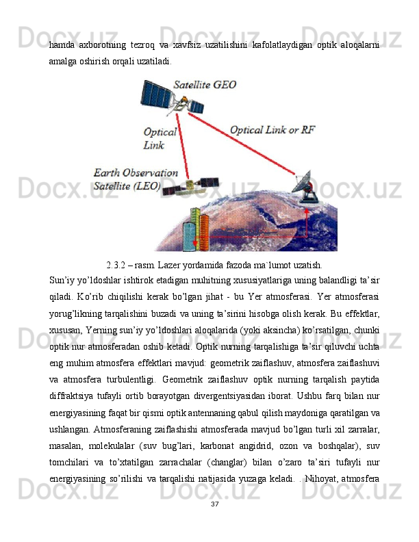 hamda   axborotning   tezroq   va   xavfsiz   uzatilishini   kafolatlaydigan   optik   aloqalarni
amalga oshirish orqali uzatiladi.
2.3.2 – rasm. Lazer yordamida fazoda ma`lumot uzatish.
Sun’iy yo’ldoshlar ishtirok etadigan muhitning xususiyatlariga uning balandligi ta’sir
qiladi.   Ko’rib   chiqilishi   kerak   bo’lgan   jihat   -   bu   Yer   atmosferasi.   Yer   atmosferasi
yorug’likning tarqalishini buzadi va uning ta’sirini hisobga olish kerak. Bu effektlar,
xususan, Yerning sun’iy yo’ldoshlari aloqalarida (yoki aksincha) ko’rsatilgan, chunki
optik nur atmosferadan oshib ketadi. Optik nurning tarqalishiga ta’sir qiluvchi uchta
eng muhim atmosfera effektlari mavjud: geometrik zaiflashuv, atmosfera zaiflashuvi
va   atmosfera   turbulentligi.   Geometrik   zaiflashuv   optik   nurning   tarqalish   paytida
diffraktsiya   tufayli   ortib   borayotgan   divergentsiyasidan   iborat.  Ushbu   farq  bilan   nur
energiyasining faqat bir qismi optik antennaning qabul qilish maydoniga qaratilgan va
ushlangan. Atmosferaning zaiflashishi  atmosferada mavjud bo’lgan turli xil zarralar,
masalan,   molekulalar   (suv   bug’lari,   karbonat   angidrid,   ozon   va   boshqalar),   suv
tomchilari   va   to’xtatilgan   zarrachalar   (changlar)   bilan   o’zaro   ta’siri   tufayli   nur
energiyasining   so’rilishi   va   tarqalishi   natijasida   yuzaga   keladi.   .   Nihoyat,   atmosfera
37 