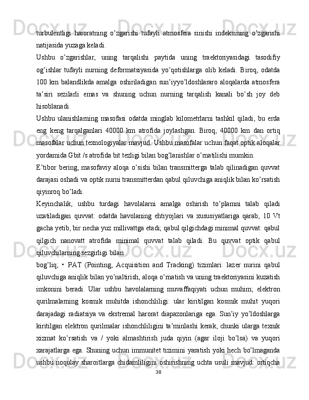 turbulentligi   haroratning   o’zgarishi   tufayli   atmosfera   sinishi   indeksining   o’zgarishi
natijasida yuzaga keladi.
Ushbu   o’zgarishlar,   uning   tarqalishi   paytida   uning   traektoriyasidagi   tasodifiy
og’ishlar   tufayli   nurning   deformatsiyasida   yo’qotishlarga   olib   keladi.   Biroq,   odatda
100  km   balandlikda  amalga  oshiriladigan  sun’iyyo’ldoshlararo  aloqalarda  atmosfera
ta’siri   sezilarli   emas   va   shuning   uchun   nurning   tarqalish   kanali   bo’sh   joy   deb
hisoblanadi.
Ushbu   ulanishlarning   masofasi   odatda   minglab   kilometrlarni   tashkil   qiladi,   bu   erda
eng   keng   tarqalganlari   40000   km   atrofida   joylashgan.   Biroq,   40000   km   dan   ortiq
masofalar uchun texnologiyalar mavjud. Ushbu masofalar uchun faqat optik aloqalar
yordamida Gbit /s atrofida bit tezligi bilan bog’lanishlar o’rnatilishi mumkin.
E’tibor   bering,   masofaviy   aloqa   o’sishi   bilan   transmitterga   talab   qilinadigan   quvvat
darajasi oshadi va optik nurni transmitterdan qabul qiluvchiga aniqlik bilan ko’rsatish
qiyinroq bo’ladi.
Keyinchalik,   ushbu   turdagi   havolalarni   amalga   oshirish   to’plamni   talab   qiladi
uzatiladigan   quvvat:   odatda   havolaning   ehtiyojlari   va   xususiyatlariga   qarab,   10   Vt
gacha yetib, bir necha yuz millivattga etadi; qabul qilgichdagi minimal quvvat: qabul
qilgich   nanovatt   atrofida   minimal   quvvat   talab   qiladi.   Bu   quvvat   optik   qabul
qiluvchilarning sezgirligi bilan
bog’liq;   •   PAT   (Pointing,   Acquisition   and   Tracking)   tizimlari:   lazer   nurini   qabul
qiluvchiga aniqlik bilan yo’naltirish, aloqa o’rnatish va uning traektoriyasini kuzatish
imkonini   beradi.   Ular   ushbu   havolalarning   muvaffaqiyati   uchun   muhim;   elektron
qurilmalarning   kosmik   muhitda   ishonchliligi:   ular   kiritilgan   kosmik   muhit   yuqori
darajadagi   radiatsiya   va   ekstremal   harorat   diapazonlariga   ega.   Sun’iy   yo’ldoshlarga
kiritilgan   elektron   qurilmalar   ishonchliligini   ta’minlashi   kerak,   chunki   ularga   texnik
xizmat   ko’rsatish   va   /   yoki   almashtirish   juda   qiyin   (agar   iloji   bo’lsa)   va   yuqori
xarajatlarga ega. Shuning uchun immunitet  tizimini  yaratish yoki  hech bo’lmaganda
ushbu   noqulay   sharoitlarga   chidamliligini   oshirishning   uchta   usuli   mavjud:   ortiqcha
38 