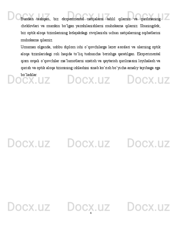 Bundan   tashqari,   biz   eksperimental   natijalarni   tahlil   qilamiz   va   qurilmaning
cheklovlari   va   mumkin   bo’lgan   yaxshilanishlarni   muhokama   qilamiz.   Shuningdek,
biz optik aloqa tizimlarining kelajakdagi rivojlanishi uchun natijalarning oqibatlarini
muhokama qilamiz.
Umuman   olganda,   ushbu   diplom   ishi   o’quvchilarga   lazer   asoslari   va   ularning   optik
aloqa   tizimlaridagi   roli   haqida   to’liq   tushuncha   berishga   qaratilgan.   Eksperimental
qism orqali o’quvchilar ma’lumotlarni uzatish va qaytarish qurilmasini loyihalash va
qurish va optik aloqa tizimining ishlashini sinab ko’rish bo’yicha amaliy tajribaga ega
bo’ladilar.
4 