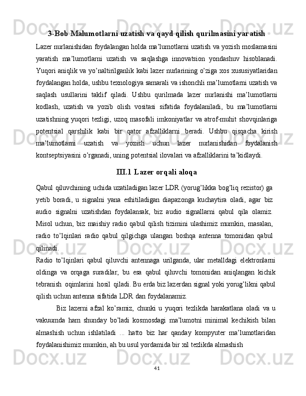 3-Bob Malumotlarni uzatish va qayd qilish qurilmasini yaratish
Lazer nurlanishidan foydalangan holda ma’lumotlarni uzatish va yozish moslamasini
yaratish   ma’lumotlarni   uzatish   va   saqlashga   innovatsion   yondashuv   hisoblanadi.
Yuqori aniqlik va yo’naltirilganlik kabi lazer nurlarining o’ziga xos xususiyatlaridan
foydalangan holda, ushbu texnologiya samarali va ishonchli ma’lumotlarni uzatish va
saqlash   usullarini   taklif   qiladi.   Ushbu   qurilmada   lazer   nurlanishi   ma’lumotlarni
kodlash,   uzatish   va   yozib   olish   vositasi   sifatida   foydalaniladi,   bu   ma’lumotlarni
uzatishning   yuqori   tezligi,   uzoq   masofali   imkoniyatlar   va   atrof-muhit   shovqinlariga
potentsial   qarshilik   kabi   bir   qator   afzalliklarni   beradi.   Ushbu   qisqacha   kirish
ma’lumotlarni   uzatish   va   yozish   uchun   lazer   nurlanishidan   foydalanish
kontseptsiyasini o’rganadi, uning potentsial ilovalari va afzalliklarini ta’kidlaydi.
III.1 Lazer orqali aloqa
Qabul   qiluvchining   uchida   uzatiladigan   lazer   LDR   (yorug’likka   bog’liq   rezistor)   ga
yetib   boradi,   u   signalni   yana   eshitiladigan   diapazonga   kuchaytira   oladi,   agar   biz
audio   signalni   uzatishdan   foydalansak,   biz   audio   signallarni   qabul   qila   olamiz.
Misol   uchun,   biz   maishiy   radio   qabul   qilish   tizimini   ulashimiz   mumkin,   masalan,
radio   to’lqinlari   radio   qabul   qilgichga   ulangan   boshqa   antenna   tomonidan   qabul
qilinadi.
Radio   to’lqinlari   qabul   qiluvchi   antennaga   urilganda,   ular   metalldagi   elektronlarni
oldinga   va   orqaga   suradilar,   bu   esa   qabul   qiluvchi   tomonidan   aniqlangan   kichik
tebranish   oqimlarini   hosil   qiladi.   Bu   erda   biz   lazerdan   signal   yoki   yorug’likni   qabul
qilish   uchun   antenna   sifatida   LDR   dan   foydalanamiz.
      Biz   lazerni   afzal   ko’ramiz,   chunki   u   yuqori   tezlikda   harakatlana   oladi   va   u
vakuumda   ham   shunday   bo’ladi   kosmosdagi   ma’lumotni   minimal   kechikish   bilan
almashish   uchun   ishlatiladi   ...   hatto   biz   har   qanday   kompyuter   ma’lumotlaridan
foydalanishimiz   mumkin,   ah   bu   usul   yordamida bir   xil tezlikda   almashish
41