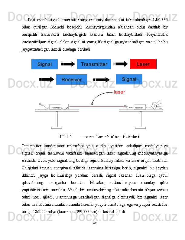         Past   ovozli   signal   transmitterning   umumiy   daromadini   ta’minlaydigan   LM   386
bilan   qurilgan   ikkinchi   bosqichli   kuchaytirgichdan   o’tishdan   oldin   dastlab   bir
bosqichli   tranzistorli   kuchaytirgich   sxemasi   bilan   kuchaytiriladi.   Keyinchalik
kuchaytirilgan   signal   elektr   signalini   yorug’lik   signaliga   aylantiradigan   va   uni   bo’sh
joygauzatadigan   lazerli   diodaga   beriladi.  
I I I . 1 . 1 –   r a s m .   L a z e r l i   a l o q a   t i z i m l a r i .
Transmitter   kondensator   mikrofoni   yoki   audio   uyasidan   keladigan   modulyatsiya
signali   orqali   tashuvchi   vazifasini   bajaradigan   lazer   signalining   modulyatsiyasiga
erishadi. Ovoz   yoki   signalning   boshqa   rejimi   kuchaytiriladi   va   lazer   orqali   uzatiladi.
Chiqishni   tovush   energiyasi   sifatida   lazerning   kirishiga   berib,   signalni   bir   joydan
ikkinchi   joyga   ko’chirishga   yordam   beradi,   signal   lazerlar   bilan   birga   qabul
qiluvchining   oxirigacha   boradi...   Masalan,   radiostansiyani   shunday   qilib
yopishtirishimiz   mumkin.   Misol,   biz   uzatuvchining   o’zi   radiochastota   o’zgaruvchan
tokni   hosil   qiladi,   u   antennaga   uzatiladigan   signalga   o’xshaydi,   biz   signalni   lazer
bilan   uzatishimiz   mumkin,   chunki   lazerlar   yuqori   chastotaga   ega   va   yuqori   tezlik   har
biriga   186000   milya   (taxminan   299,338   km)   ni   tashkil   qiladi.  
42 