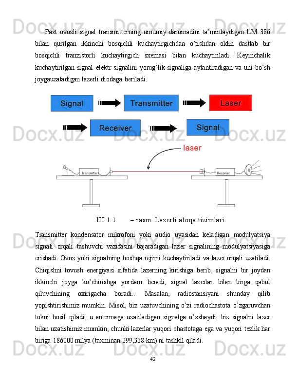 Past   ovozli   signal   transmitterning   umumiy   daromadini   ta’minlaydigan   LM   386
bilan   qurilgan   ikkinchi   bosqichli   kuchaytirgichdan   o’tishdan   oldin   dastlab   bir
bosqichli   tranzistorli   kuchaytirgich   sxemasi   bilan   kuchaytiriladi.   Keyinchalik
kuchaytirilgan   signal   elektr   signalini   yorug’lik   signaliga   aylantiradigan   va   uni   bo’sh
joygauzatadigan   lazerli   diodaga   beriladi.  
I I I . 1 . 1 –   r a s m .   L a z e r l i   a l o q a   t i z i m l a r i .
Transmitter   kondensator   mikrofoni   yoki   audio   uyasidan   keladigan   modulyatsiya
signali   orqali   tashuvchi   vazifasini   bajaradigan   lazer   signalining   modulyatsiyasiga
erishadi. Ovoz   yoki   signalning   boshqa   rejimi   kuchaytiriladi   va   lazer   orqali   uzatiladi.
Chiqishni   tovush   energiyasi   sifatida   lazerning   kirishiga   berib,   signalni   bir   joydan
ikkinchi   joyga   ko’chirishga   yordam   beradi,   signal   lazerlar   bilan   birga   qabul
qiluvchining   oxirigacha   boradi...   Masalan,   radiostansiyani   shunday   qilib
yopishtirishimiz   mumkin.   Misol,   biz   uzatuvchining   o’zi   radiochastota   o’zgaruvchan
tokni   hosil   qiladi,   u   antennaga   uzatiladigan   signalga   o’xshaydi,   biz   signalni   lazer
bilan   uzatishimiz   mumkin,   chunki   lazerlar   yuqori   chastotaga   ega   va   yuqori   tezlik   har
biriga   186000   milya   (taxminan   299,338   km)   ni   tashkil   qiladi.  
42