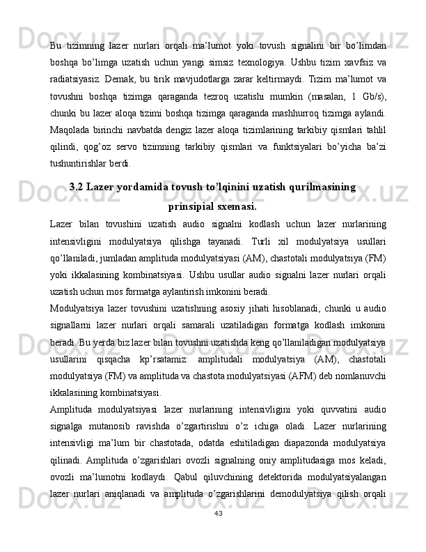 Bu   tizimning   lazer   nurlari   orqali   ma’lumot   yoki   tovush   signalini   bir   bo’limdan
boshqa   bo’limga   uzatish   uchun   yangi   simsiz   texnologiya.   Ushbu   tizim   xavfsiz   va
radiatsiyasiz.   Demak,   bu   tirik   mavjudotlarga   zarar   keltirmaydi.   Tizim   ma’lumot   va
tovushni   boshqa   tizimga   qaraganda   tezroq   uzatishi   mumkin   (masalan,   1   Gb/s),
chunki   bu   lazer   aloqa   tizimi   boshqa   tizimga   qaraganda   mashhurroq   tizimga   aylandi.
Maqolada   birinchi   navbatda   dengiz   lazer   aloqa   tizimlarining   tarkibiy   qismlari   tahlil
qilindi,   qog’oz   servo   tizimning   tarkibiy   qismlari   va   funktsiyalari   bo’yicha   ba’zi
tushuntirishlar   berdi.
3.2 Lazer yordamida tovush to’lqinini uzatish qurilmasining
prinsipial sxemasi.
Lazer   bilan   tovushini   uzatish   audio   signalni   kodlash   uchun   lazer   nurlarining
intensivligini   modulyatsiya   qilishga   tayanadi.   Turli   xil   modulyatsiya   usullari
qo’llaniladi, jumladan amplituda modulyatsiyasi (AM), chastotali modulyatsiya (FM)
yoki   ikkalasining   kombinatsiyasi.   Ushbu   usullar   audio   signalni   lazer   nurlari   orqali
uzatish uchun mos formatga aylantirish imkonini beradi.
Modulyatsiya   lazer   tovushini   uzatishning   asosiy   jihati   hisoblanadi,   chunki   u   audio
signallarni   lazer   nurlari   orqali   samarali   uzatiladigan   formatga   kodlash   imkonini
beradi. Bu yerda biz lazer bilan tovushni uzatishda keng qo’llaniladigan modulyatsiya
usullarini   qisqacha   kp’rsatamiz:   amplitudali   modulyatsiya   (AM),   chastotali
modulyatsiya (FM) va amplituda va chastota modulyatsiyasi (AFM) deb nomlanuvchi
ikkalasining kombinatsiyasi.
Amplituda   modulyatsiyasi   lazer   nurlarining   intensivligini   yoki   quvvatini   audio
signalga   mutanosib   ravishda   o’zgartirishni   o’z   ichiga   oladi.   Lazer   nurlarining
intensivligi   ma’lum   bir   chastotada,   odatda   eshitiladigan   diapazonda   modulyatsiya
qilinadi.   Amplituda   o’zgarishlari   ovozli   signalning   oniy   amplitudasiga   mos   keladi,
ovozli   ma’lumotni   kodlaydi.   Qabul   qiluvchining   detektorida   modulyatsiyalangan
lazer   nurlari   aniqlanadi   va   amplituda   o’zgarishlarini   demodulyatsiya   qilish   orqali
43 