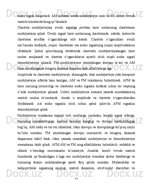 audio signal chiqariladi. AM nisbatan sodda modulyatsiya usuli bo’lib, lazerli tovush
uzatish tizimlarida keng qo’llaniladi.
Chastota   modulyatsiyasi   ovozli   signalga   javoban   lazer   nurlarining   chastotasini
modulyatsiya   qiladi.   Ovozli   signal   lazer   nurlarining   chastotasida,   odatda,   tashuvchi
chastotasi   atrofida   o’zgarishlarga   olib   keladi.   Chastota   o’zgarishlari   ovozli
ma’lumotni  kodlaydi, yuqori chastotalar  esa audio signalning yuqori amplitudalarini
ifodalaydi.   Qabul   qiluvchining   detektorida   chastotali   modulyatsiyalangan   lazer
nurlari   aniqlanadi   va   chastota   o’zgarishlarini   ajratib   olish   orqali   audio   signal
demodulyatsiya   qilinadi.   FM   modulyatsiyasi   yaxshilangan   shovqin   ta’siri   va   AM
bilan solishtirganda kengroq dinamik diapazon kabi afzalliklarga ega.
Amplituda va chastotali modulyatsiya, shuningdek, dual modulyatsiya yoki kompozit
modulyatsiya   sifatida   ham   tanilgan,   AM   va   FM   texnikasini   birlashtiradi.   AFM   da
lazer   nurining   intensivligi   va   chastotasi   audio   signalni   kodlash   uchun   bir   vaqtning
o’zida   modulyatsiya   qilinadi.   Ushbu   modulyatsiya   sxemasi   yanada   mustahkamroq
uzatish   usulini   ta’minlaydi,   chunki   u   amplituda   va   chastota   o’zgarishlaridan
foydalanadi.   Asl   audio   signalni   olish   uchun   qabul   qiluvchi   AFM   signalini
demodulyatsiya qiladi.
Modulyatsiya   texnikasini   tanlash   turli   omillarga,   jumladan,   kerakli   signal   sifatiga,
tizimning   murakkabligiga,   mavjud   tarmoqli   kengligi   va   shovqin   bardoshliligiga
bog’liq. AM oddiy va tez-tez ishlatiladi, lekin shovqin va shovqinlarga ko’proq moyil
bo’lishi   mumkin.   FM   yaxshilangan   shovqin   immuniteti   va   kengroq   dinamik
diapazonni   taklif   etadi,   lekin   yanada   murakkab   modulyatsiya   va   demodulyatsiya
sxemalarini talab qiladi. AFM AM va FM ning afzalliklarini birlashtirib, soddalik va
ishlash   o’rtasidagi   muvozanatni   ta’minlaydi.   Amalda,   lazerli   tovush   uzatish
tizimlarida   qo’llaniladigan   o’ziga   xos   modulyatsiya   texnikasi   dastur   talablariga   va
tizimning   dizayn   mulohazalariga   qarab   farq   qilishi   mumkin.   Muhandislar   va
tadqiqotchilar   signalning   aniqligi,   uzatish   diapazoni,   atrof-muhit   sharoitlari   va
44 