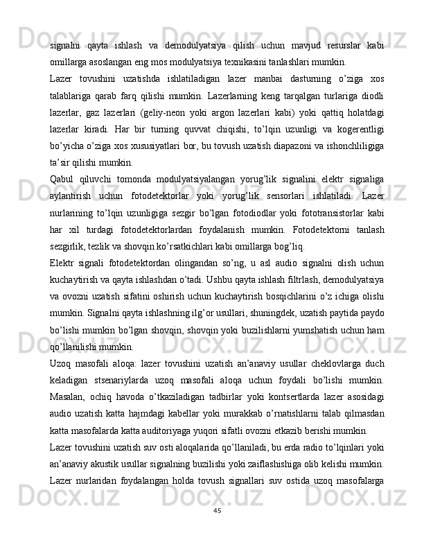 signalni   qayta   ishlash   va   demodulyatsiya   qilish   uchun   mavjud   resurslar   kabi
omillarga asoslangan eng mos modulyatsiya texnikasini tanlashlari mumkin.
Lazer   tovushini   uzatishda   ishlatiladigan   lazer   manbai   dasturning   o’ziga   xos
talablariga   qarab   farq   qilishi   mumkin.   Lazerlarning   keng   tarqalgan   turlariga   diodli
lazerlar,   gaz   lazerlari   (geliy-neon   yoki   argon   lazerlari   kabi)   yoki   qattiq   holatdagi
lazerlar   kiradi.   Har   bir   turning   quvvat   chiqishi,   to’lqin   uzunligi   va   kogerentligi
bo’yicha o’ziga xos xususiyatlari bor, bu tovush uzatish diapazoni va ishonchliligiga
ta’sir qilishi mumkin.
Qabul   qiluvchi   tomonda   modulyatsiyalangan   yorug’lik   signalini   elektr   signaliga
aylantirish   uchun   fotodetektorlar   yoki   yorug’lik   sensorlari   ishlatiladi.   Lazer
nurlarining   to’lqin   uzunligiga   sezgir   bo’lgan   fotodiodlar   yoki   fototransistorlar   kabi
har   xil   turdagi   fotodetektorlardan   foydalanish   mumkin.   Fotodetektorni   tanlash
sezgirlik, tezlik va shovqin ko’rsatkichlari kabi omillarga bog’liq.
Elektr   signali   fotodetektordan   olingandan   so’ng,   u   asl   audio   signalni   olish   uchun
kuchaytirish va qayta ishlashdan o’tadi. Ushbu qayta ishlash filtrlash, demodulyatsiya
va ovozni  uzatish  sifatini  oshirish uchun kuchaytirish bosqichlarini  o’z ichiga olishi
mumkin. Signalni qayta ishlashning ilg’or usullari, shuningdek, uzatish paytida paydo
bo’lishi mumkin bo’lgan shovqin, shovqin yoki buzilishlarni yumshatish uchun ham
qo’llanilishi mumkin.
Uzoq   masofali   aloqa:   lazer   tovushini   uzatish   an’anaviy   usullar   cheklovlarga   duch
keladigan   stsenariylarda   uzoq   masofali   aloqa   uchun   foydali   bo’lishi   mumkin.
Masalan,   ochiq   havoda   o’tkaziladigan   tadbirlar   yoki   kontsertlarda   lazer   asosidagi
audio   uzatish   katta   hajmdagi   kabellar   yoki   murakkab   o’rnatishlarni   talab   qilmasdan
katta masofalarda katta auditoriyaga yuqori sifatli ovozni etkazib berishi mumkin.
Lazer tovushini uzatish suv osti aloqalarida qo’llaniladi, bu erda radio to’lqinlari yoki
an’anaviy akustik usullar signalning buzilishi yoki zaiflashishiga olib kelishi mumkin.
Lazer   nurlaridan   foydalangan   holda   tovush   signallari   suv   ostida   uzoq   masofalarga
45 