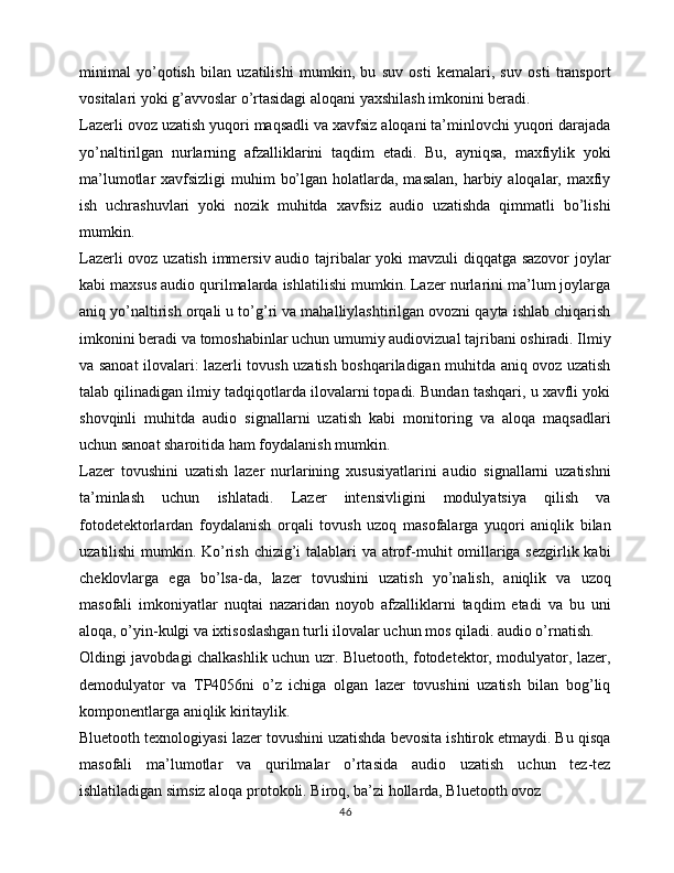 minimal   yo’qotish   bilan   uzatilishi   mumkin,   bu   suv   osti   kemalari,   suv   osti   transport
vositalari yoki g’avvoslar o’rtasidagi aloqani yaxshilash imkonini beradi.
Lazerli ovoz uzatish yuqori maqsadli va xavfsiz aloqani ta’minlovchi yuqori darajada
yo’naltirilgan   nurlarning   afzalliklarini   taqdim   etadi.   Bu,   ayniqsa,   maxfiylik   yoki
ma’lumotlar  xavfsizligi  muhim  bo’lgan holatlarda, masalan,  harbiy aloqalar, maxfiy
ish   uchrashuvlari   yoki   nozik   muhitda   xavfsiz   audio   uzatishda   qimmatli   bo’lishi
mumkin.
Lazerli ovoz uzatish immersiv audio tajribalar yoki mavzuli diqqatga sazovor joylar
kabi maxsus audio qurilmalarda ishlatilishi mumkin. Lazer nurlarini ma’lum joylarga
aniq yo’naltirish orqali u to’g’ri va mahalliylashtirilgan ovozni qayta ishlab chiqarish
imkonini beradi va tomoshabinlar uchun umumiy audiovizual tajribani oshiradi. Ilmiy
va sanoat ilovalari: lazerli tovush uzatish boshqariladigan muhitda aniq ovoz uzatish
talab qilinadigan ilmiy tadqiqotlarda ilovalarni topadi. Bundan tashqari, u xavfli yoki
shovqinli   muhitda   audio   signallarni   uzatish   kabi   monitoring   va   aloqa   maqsadlari
uchun sanoat sharoitida ham foydalanish mumkin.
Lazer   tovushini   uzatish   lazer   nurlarining   xususiyatlarini   audio   signallarni   uzatishni
ta’minlash   uchun   ishlatadi.   Lazer   intensivligini   modulyatsiya   qilish   va
fotodetektorlardan   foydalanish   orqali   tovush   uzoq   masofalarga   yuqori   aniqlik   bilan
uzatilishi  mumkin. Ko’rish chizig’i  talablari  va atrof-muhit omillariga sezgirlik kabi
cheklovlarga   ega   bo’lsa-da,   lazer   tovushini   uzatish   yo’nalish,   aniqlik   va   uzoq
masofali   imkoniyatlar   nuqtai   nazaridan   noyob   afzalliklarni   taqdim   etadi   va   bu   uni
aloqa, o’yin-kulgi va ixtisoslashgan turli ilovalar uchun mos qiladi. audio o’rnatish.
Oldingi javobdagi chalkashlik uchun uzr. Bluetooth, fotodetektor, modulyator, lazer,
demodulyator   va   TP4056ni   o’z   ichiga   olgan   lazer   tovushini   uzatish   bilan   bog’liq
komponentlarga aniqlik kiritaylik.
Bluetooth texnologiyasi lazer tovushini uzatishda bevosita ishtirok etmaydi. Bu qisqa
masofali   ma’lumotlar   va   qurilmalar   o’rtasida   audio   uzatish   uchun   tez-tez
ishlatiladigan simsiz aloqa protokoli. Biroq, ba’zi hollarda, Bluetooth ovoz 
46 