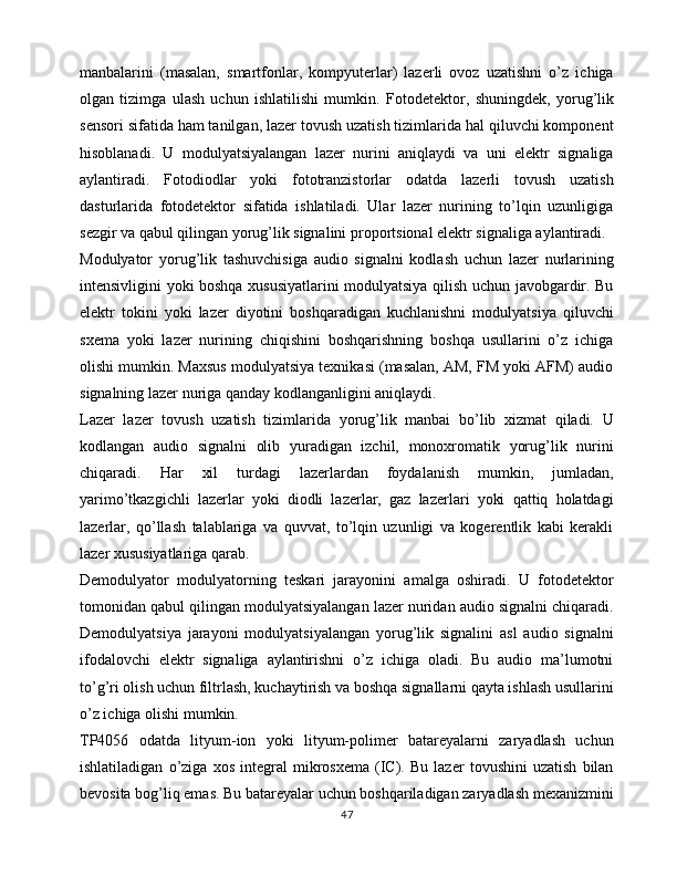 manbalarini   (masalan,   smartfonlar,   kompyuterlar)   lazerli   ovoz   uzatishni   o’z   ichiga
olgan   tizimga   ulash   uchun   ishlatilishi   mumkin.   Fotodetektor,   shuningdek,   yorug’lik
sensori sifatida ham tanilgan, lazer tovush uzatish tizimlarida hal qiluvchi komponent
hisoblanadi.   U   modulyatsiyalangan   lazer   nurini   aniqlaydi   va   uni   elektr   signaliga
aylantiradi.   Fotodiodlar   yoki   fototranzistorlar   odatda   lazerli   tovush   uzatish
dasturlarida   fotodetektor   sifatida   ishlatiladi.   Ular   lazer   nurining   to’lqin   uzunligiga
sezgir va qabul qilingan yorug’lik signalini proportsional elektr signaliga aylantiradi.
Modulyator   yorug’lik   tashuvchisiga   audio   signalni   kodlash   uchun   lazer   nurlarining
intensivligini yoki boshqa xususiyatlarini modulyatsiya qilish uchun javobgardir. Bu
elektr   tokini   yoki   lazer   diyotini   boshqaradigan   kuchlanishni   modulyatsiya   qiluvchi
sxema   yoki   lazer   nurining   chiqishini   boshqarishning   boshqa   usullarini   o’z   ichiga
olishi mumkin. Maxsus modulyatsiya texnikasi (masalan, AM, FM yoki AFM) audio
signalning lazer nuriga qanday kodlanganligini aniqlaydi.
Lazer   lazer   tovush   uzatish   tizimlarida   yorug’lik   manbai   bo’lib   xizmat   qiladi.   U
kodlangan   audio   signalni   olib   yuradigan   izchil,   monoxromatik   yorug’lik   nurini
chiqaradi.   Har   xil   turdagi   lazerlardan   foydalanish   mumkin,   jumladan,
yarimo’tkazgichli   lazerlar   yoki   diodli   lazerlar,   gaz   lazerlari   yoki   qattiq   holatdagi
lazerlar,   qo’llash   talablariga   va   quvvat,   to’lqin   uzunligi   va   kogerentlik   kabi   kerakli
lazer xususiyatlariga qarab.
Demodulyator   modulyatorning   teskari   jarayonini   amalga   oshiradi.   U   fotodetektor
tomonidan qabul qilingan modulyatsiyalangan lazer nuridan audio signalni chiqaradi.
Demodulyatsiya   jarayoni   modulyatsiyalangan   yorug’lik   signalini   asl   audio   signalni
ifodalovchi   elektr   signaliga   aylantirishni   o’z   ichiga   oladi.   Bu   audio   ma’lumotni
to’g’ri olish uchun filtrlash, kuchaytirish va boshqa signallarni qayta ishlash usullarini
o’z ichiga olishi mumkin.
TP4056   odatda   lityum-ion   yoki   lityum-polimer   batareyalarni   zaryadlash   uchun
ishlatiladigan   o’ziga   xos   integral   mikrosxema   (IC).   Bu   lazer   tovushini   uzatish   bilan
bevosita bog’liq emas. Bu batareyalar uchun boshqariladigan zaryadlash mexanizmini
47 