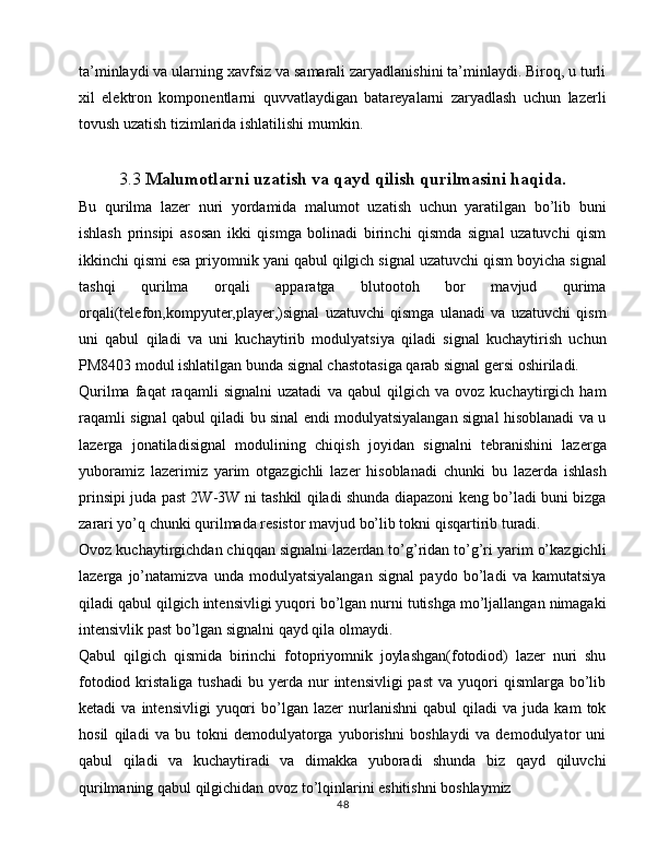 ta’minlaydi va ularning xavfsiz va samarali zaryadlanishini ta’minlaydi. Biroq, u turli
xil   elektron   komponentlarni   quvvatlaydigan   batareyalarni   zaryadlash   uchun   lazerli
tovush uzatish tizimlarida ishlatilishi mumkin.
3.3  Malumotlarni uzatish va qayd qilish qurilmasini haqida.
Bu   qurilma   lazer   nuri   yordamida   malumot   uzatish   uchun   yaratilgan   bo’lib   buni
ishlash   prinsipi   asosan   ikki   qismga   bolinadi   birinchi   qismda   signal   uzatuvchi   qism
ikkinchi qismi esa priyomnik yani qabul qilgich signal uzatuvchi qism boyicha signal
tashqi   qurilma   orqali   apparatga   blutootoh   bor   mavjud   qurima
orqali(telefon,kompyuter,player,)signal   uzatuvchi   qismga   ulanadi   va   uzatuvchi   qism
uni   qabul   qiladi   va   uni   kuchaytirib   modulyatsiya   qiladi   signal   kuchaytirish   uchun
PM8403 modul ishlatilgan bunda signal chastotasiga qarab signal gersi oshiriladi.
Qurilma   faqat   raqamli   signalni   uzatadi   va   qabul   qilgich   va   ovoz   kuchaytirgich   ham
raqamli signal qabul qiladi bu sinal endi modulyatsiyalangan signal hisoblanadi va u
lazerga   jonatiladisignal   modulining   chiqish   joyidan   signalni   tebranishini   lazerga
yuboramiz   lazerimiz   yarim   otgazgichli   lazer   hisoblanadi   chunki   bu   lazerda   ishlash
prinsipi juda past 2W-3W ni tashkil qiladi shunda diapazoni keng bo’ladi buni bizga
zarari yo’q chunki qurilmada resistor mavjud bo’lib tokni qisqartirib turadi.
Ovoz kuchaytirgichdan chiqqan signalni lazerdan to’g’ridan to’g’ri yarim o’kazgichli
lazerga   jo’natamizva   unda   modulyatsiyalangan   signal   paydo   bo’ladi   va   kamutatsiya
qiladi qabul qilgich intensivligi yuqori bo’lgan nurni tutishga mo’ljallangan nimagaki
intensivlik past bo’lgan signalni qayd qila olmaydi.
Qabul   qilgich   qismida   birinchi   fotopriyomnik   joylashgan(fotodiod)   lazer   nuri   shu
fotodiod  kristaliga  tushadi   bu  yerda  nur  intensivligi  past  va  yuqori   qismlarga  bo’lib
ketadi   va   intensivligi   yuqori   bo’lgan   lazer   nurlanishni   qabul   qiladi   va   juda  kam   tok
hosil   qiladi   va   bu   tokni   demodulyatorga   yuborishni   boshlaydi   va   demodulyator   uni
qabul   qiladi   va   kuchaytiradi   va   dimakka   yuboradi   shunda   biz   qayd   qiluvchi
qurilmaning qabul qilgichidan ovoz to’lqinlarini eshitishni boshlaymiz                
48 