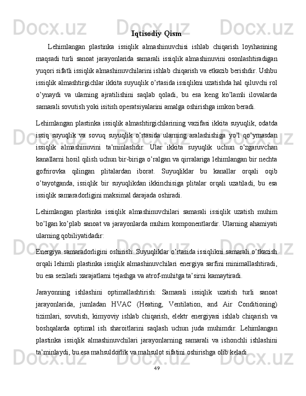 Iqtisodiy Qism
      Lehimlangan   plastinka   issiqlik   almashinuvchisi   ishlab   chiqarish   loyihasining
maqsadi   turli   sanoat   jarayonlarida   samarali   issiqlik   almashinuvini   osonlashtiradigan
yuqori sifatli issiqlik almashinuvchilarini ishlab chiqarish va etkazib berishdir. Ushbu
issiqlik almashtirgichlar ikkita suyuqlik o’rtasida issiqlikni uzatishda hal qiluvchi rol
o’ynaydi   va   ularning   ajratilishini   saqlab   qoladi,   bu   esa   keng   ko’lamli   ilovalarda
samarali sovutish yoki isitish operatsiyalarini amalga oshirishga imkon beradi.
Lehimlangan plastinka issiqlik almashtirgichlarining vazifasi  ikkita suyuqlik, odatda
issiq   suyuqlik   va   sovuq   suyuqlik   o’rtasida   ularning   aralashishiga   yo’l   qo’ymasdan
issiqlik   almashinuvini   ta’minlashdir.   Ular   ikkita   suyuqlik   uchun   o’zgaruvchan
kanallarni hosil qilish uchun bir-biriga o’ralgan va qirralariga lehimlangan bir nechta
gofrirovka   qilingan   plitalardan   iborat.   Suyuqliklar   bu   kanallar   orqali   oqib
o’tayotganda,   issiqlik   bir   suyuqlikdan   ikkinchisiga   plitalar   orqali   uzatiladi,   bu   esa
issiqlik samaradorligini maksimal darajada oshiradi.
Lehimlangan   plastinka   issiqlik   almashinuvchilari   samarali   issiqlik   uzatish   muhim
bo’lgan ko’plab sanoat va jarayonlarda muhim komponentlardir. Ularning ahamiyati
ularning qobiliyatidadir:
Energiya samaradorligini oshirish: Suyuqliklar o’rtasida issiqlikni samarali o’tkazish
orqali lehimli plastinka issiqlik almashinuvchilari  energiya sarfini minimallashtiradi,
bu esa sezilarli xarajatlarni tejashga va atrof-muhitga ta’sirni kamaytiradi.
Jarayonning   ishlashini   optimallashtirish:   Samarali   issiqlik   uzatish   turli   sanoat
jarayonlarida,   jumladan   HVAC   (Heating,   Ventilation,   and   Air   Conditioning)
tizimlari,   sovutish,   kimyoviy   ishlab   chiqarish,   elektr   energiyasi   ishlab   chiqarish   va
boshqalarda   optimal   ish   sharoitlarini   saqlash   uchun   juda   muhimdir.   Lehimlangan
plastinka   issiqlik   almashinuvchilari   jarayonlarning   samarali   va   ishonchli   ishlashini
ta’minlaydi, bu esa mahsuldorlik va mahsulot sifatini oshirishga olib keladi.
49 