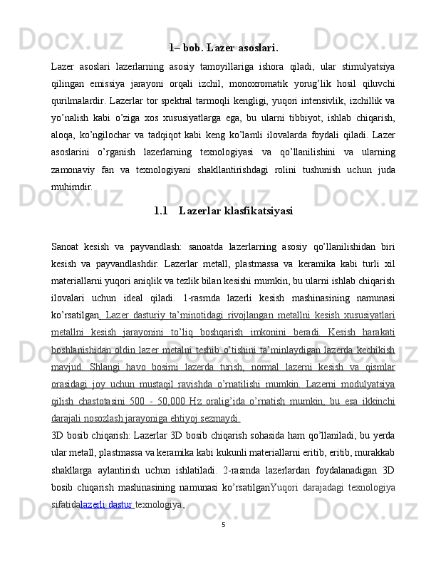 1– bob. Lazer asoslari.
Lazer   asoslari   lazerlarning   asosiy   tamoyillariga   ishora   qiladi,   ular   stimulyatsiya
qilingan   emissiya   jarayoni   orqali   izchil,   monoxromatik   yorug’lik   hosil   qiluvchi
qurilmalardir. Lazerlar  tor  spektral  tarmoqli  kengligi, yuqori  intensivlik,  izchillik va
yo’nalish   kabi   o’ziga   xos   xususiyatlarga   ega,   bu   ularni   tibbiyot,   ishlab   chiqarish,
aloqa,   ko’ngilochar   va   tadqiqot   kabi   keng   ko’lamli   ilovalarda   foydali   qiladi.   Lazer
asoslarini   o’rganish   lazerlarning   texnologiyasi   va   qo’llanilishini   va   ularning
zamonaviy   fan   va   texnologiyani   shakllantirishdagi   rolini   tushunish   uchun   juda
muhimdir.
1.1 Lazerlar klasfikatsiyasi
Sanoat   kesish   va   payvandlash:   sanoatda   lazerlarning   asosiy   qo’llanilishidan   biri
kesish   va   payvandlashdir.   Lazerlar   metall,   plastmassa   va   keramika   kabi   turli   xil
materiallarni yuqori aniqlik va tezlik bilan kesishi mumkin, bu ularni ishlab chiqarish
ilovalari   uchun   ideal   qiladi.   1-rasmda   lazerli   kesish   mashinasining   namunasi
ko’rsatilgan .     Lazer   dasturiy   ta’minotidagi   rivojlangan   metallni   kesish   xususiyatlari   
metallni   kesish   jarayonini   to’liq   boshqarish   imkonini   beradi.   Kesish   harakati
boshlanishidan   oldin   lazer   metalni   teshib   o’tishini   ta’minlaydigan   lazerda   kechikish
mavjud.   Shlangi   havo   bosimi   lazerda   turish,   normal   lazerni   kesish   va   qismlar
orasidagi   joy   uchun   mustaqil   ravishda   o’rnatilishi   mumkin.   Lazerni   modulyatsiya
qilish   chastotasini   500   -   50,000   Hz   oralig’ida   o’rnatish   mumkin,   bu   esa   ikkinchi
darajali nosozlash jarayoniga ehtiyoj sezmaydi.
3D bosib chiqarish: Lazerlar 3D bosib chiqarish sohasida ham qo’llaniladi, bu yerda
ular metall, plastmassa va keramika kabi kukunli materiallarni eritib, eritib, murakkab
shakllarga   aylantirish   uchun   ishlatiladi.   2-rasmda   lazerlardan   foydalanadigan   3D
bosib   chiqarish   mashinasining   namunasi   ko’rsatilgan Yuqori   darajadagi   texnologiya
sifatida lazerli dastur        texnologiya,
5 