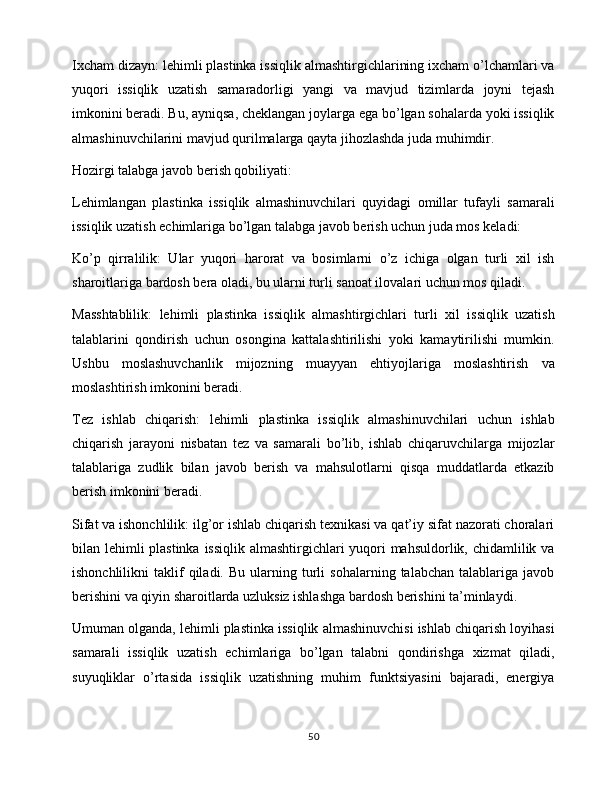 Ixcham dizayn: lehimli plastinka issiqlik almashtirgichlarining ixcham o’lchamlari va
yuqori   issiqlik   uzatish   samaradorligi   yangi   va   mavjud   tizimlarda   joyni   tejash
imkonini beradi. Bu, ayniqsa, cheklangan joylarga ega bo’lgan sohalarda yoki issiqlik
almashinuvchilarini mavjud qurilmalarga qayta jihozlashda juda muhimdir.
Hozirgi talabga javob berish qobiliyati:
Lehimlangan   plastinka   issiqlik   almashinuvchilari   quyidagi   omillar   tufayli   samarali
issiqlik uzatish echimlariga bo’lgan talabga javob berish uchun juda mos keladi:
Ko’p   qirralilik:   Ular   yuqori   harorat   va   bosimlarni   o’z   ichiga   olgan   turli   xil   ish
sharoitlariga bardosh bera oladi, bu ularni turli sanoat ilovalari uchun mos qiladi.
Masshtablilik:   lehimli   plastinka   issiqlik   almashtirgichlari   turli   xil   issiqlik   uzatish
talablarini   qondirish   uchun   osongina   kattalashtirilishi   yoki   kamaytirilishi   mumkin.
Ushbu   moslashuvchanlik   mijozning   muayyan   ehtiyojlariga   moslashtirish   va
moslashtirish imkonini beradi.
Tez   ishlab   chiqarish:   lehimli   plastinka   issiqlik   almashinuvchilari   uchun   ishlab
chiqarish   jarayoni   nisbatan   tez   va   samarali   bo’lib,   ishlab   chiqaruvchilarga   mijozlar
talablariga   zudlik   bilan   javob   berish   va   mahsulotlarni   qisqa   muddatlarda   etkazib
berish imkonini beradi.
Sifat va ishonchlilik: ilg’or ishlab chiqarish texnikasi va qat’iy sifat nazorati choralari
bilan lehimli plastinka  issiqlik almashtirgichlari yuqori  mahsuldorlik, chidamlilik va
ishonchlilikni   taklif   qiladi.   Bu   ularning   turli   sohalarning  talabchan   talablariga   javob
berishini va qiyin sharoitlarda uzluksiz ishlashga bardosh berishini ta’minlaydi.
Umuman olganda, lehimli plastinka issiqlik almashinuvchisi ishlab chiqarish loyihasi
samarali   issiqlik   uzatish   echimlariga   bo’lgan   talabni   qondirishga   xizmat   qiladi,
suyuqliklar   o’rtasida   issiqlik   uzatishning   muhim   funktsiyasini   bajaradi,   energiya
50 