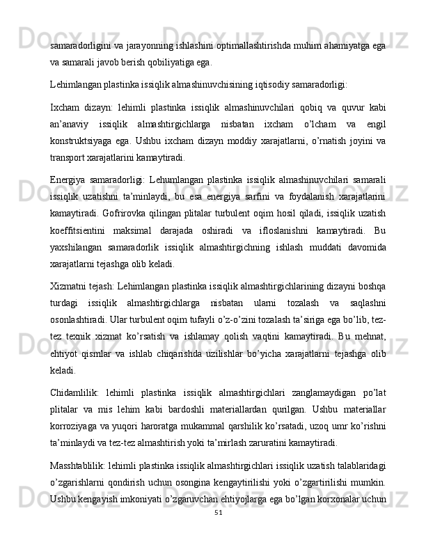 samaradorligini va jarayonning ishlashini optimallashtirishda muhim ahamiyatga ega
va samarali javob berish qobiliyatiga ega.
Lehimlangan plastinka issiqlik almashinuvchisining iqtisodiy samaradorligi:
Ixcham   dizayn:   lehimli   plastinka   issiqlik   almashinuvchilari   qobiq   va   quvur   kabi
an’anaviy   issiqlik   almashtirgichlarga   nisbatan   ixcham   o’lcham   va   engil
konstruktsiyaga   ega.   Ushbu   ixcham   dizayn   moddiy   xarajatlarni,   o’rnatish   joyini   va
transport xarajatlarini kamaytiradi.
Energiya   samaradorligi:   Lehumlangan   plastinka   issiqlik   almashinuvchilari   samarali
issiqlik   uzatishni   ta’minlaydi,   bu   esa   energiya   sarfini   va   foydalanish   xarajatlarini
kamaytiradi. Gofrirovka qilingan plitalar turbulent oqim hosil  qiladi, issiqlik uzatish
koeffitsientini   maksimal   darajada   oshiradi   va   ifloslanishni   kamaytiradi.   Bu
yaxshilangan   samaradorlik   issiqlik   almashtirgichning   ishlash   muddati   davomida
xarajatlarni tejashga olib keladi.
Xizmatni tejash: Lehimlangan plastinka issiqlik almashtirgichlarining dizayni boshqa
turdagi   issiqlik   almashtirgichlarga   nisbatan   ularni   tozalash   va   saqlashni
osonlashtiradi. Ular turbulent oqim tufayli o’z-o’zini tozalash ta’siriga ega bo’lib, tez-
tez   texnik   xizmat   ko’rsatish   va   ishlamay   qolish   vaqtini   kamaytiradi.   Bu   mehnat,
ehtiyot   qismlar   va   ishlab   chiqarishda   uzilishlar   bo’yicha   xarajatlarni   tejashga   olib
keladi.
Chidamlilik:   lehimli   plastinka   issiqlik   almashtirgichlari   zanglamaydigan   po’lat
plitalar   va   mis   lehim   kabi   bardoshli   materiallardan   qurilgan.   Ushbu   materiallar
korroziyaga va yuqori haroratga mukammal qarshilik ko’rsatadi, uzoq umr ko’rishni
ta’minlaydi va tez-tez almashtirish yoki ta’mirlash zaruratini kamaytiradi.
Masshtablilik: lehimli plastinka issiqlik almashtirgichlari issiqlik uzatish talablaridagi
o’zgarishlarni   qondirish   uchun   osongina   kengaytirilishi   yoki   o’zgartirilishi   mumkin.
Ushbu kengayish imkoniyati o’zgaruvchan ehtiyojlarga ega bo’lgan korxonalar uchun
51