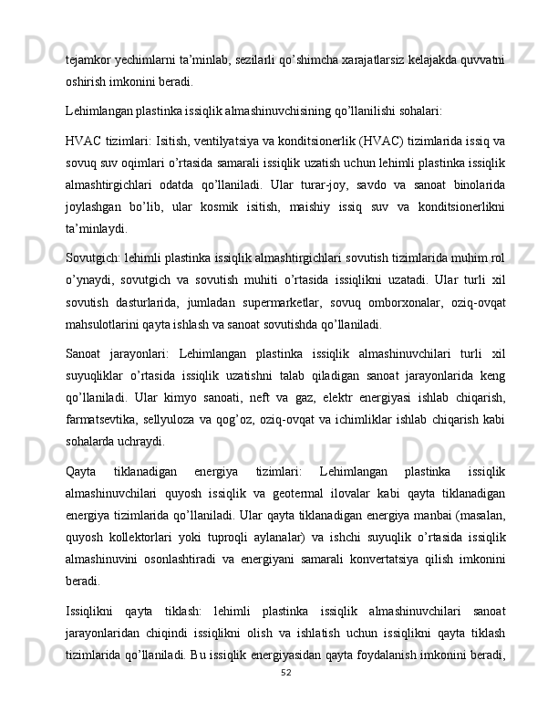 tejamkor yechimlarni ta’minlab, sezilarli qo’shimcha xarajatlarsiz kelajakda quvvatni
oshirish imkonini beradi.
Lehimlangan plastinka issiqlik almashinuvchisining qo’llanilishi sohalari:
HVAC tizimlari: Isitish, ventilyatsiya va konditsionerlik (HVAC) tizimlarida issiq va
sovuq suv oqimlari o’rtasida samarali issiqlik uzatish uchun lehimli plastinka issiqlik
almashtirgichlari   odatda   qo’llaniladi.   Ular   turar-joy,   savdo   va   sanoat   binolarida
joylashgan   bo’lib,   ular   kosmik   isitish,   maishiy   issiq   suv   va   konditsionerlikni
ta’minlaydi.
Sovutgich: lehimli plastinka issiqlik almashtirgichlari sovutish tizimlarida muhim rol
o’ynaydi,   sovutgich   va   sovutish   muhiti   o’rtasida   issiqlikni   uzatadi.   Ular   turli   xil
sovutish   dasturlarida,   jumladan   supermarketlar,   sovuq   omborxonalar,   oziq-ovqat
mahsulotlarini qayta ishlash va sanoat sovutishda qo’llaniladi.
Sanoat   jarayonlari:   Lehimlangan   plastinka   issiqlik   almashinuvchilari   turli   xil
suyuqliklar   o’rtasida   issiqlik   uzatishni   talab   qiladigan   sanoat   jarayonlarida   keng
qo’llaniladi.   Ular   kimyo   sanoati,   neft   va   gaz,   elektr   energiyasi   ishlab   chiqarish,
farmatsevtika,   sellyuloza   va   qog’oz,   oziq-ovqat   va   ichimliklar   ishlab   chiqarish   kabi
sohalarda uchraydi.
Qayta   tiklanadigan   energiya   tizimlari:   Lehimlangan   plastinka   issiqlik
almashinuvchilari   quyosh   issiqlik   va   geotermal   ilovalar   kabi   qayta   tiklanadigan
energiya tizimlarida qo’llaniladi. Ular qayta tiklanadigan energiya manbai (masalan,
quyosh   kollektorlari   yoki   tuproqli   aylanalar)   va   ishchi   suyuqlik   o’rtasida   issiqlik
almashinuvini   osonlashtiradi   va   energiyani   samarali   konvertatsiya   qilish   imkonini
beradi.
Issiqlikni   qayta   tiklash:   lehimli   plastinka   issiqlik   almashinuvchilari   sanoat
jarayonlaridan   chiqindi   issiqlikni   olish   va   ishlatish   uchun   issiqlikni   qayta   tiklash
tizimlarida qo’llaniladi. Bu issiqlik energiyasidan qayta foydalanish imkonini beradi,
52 