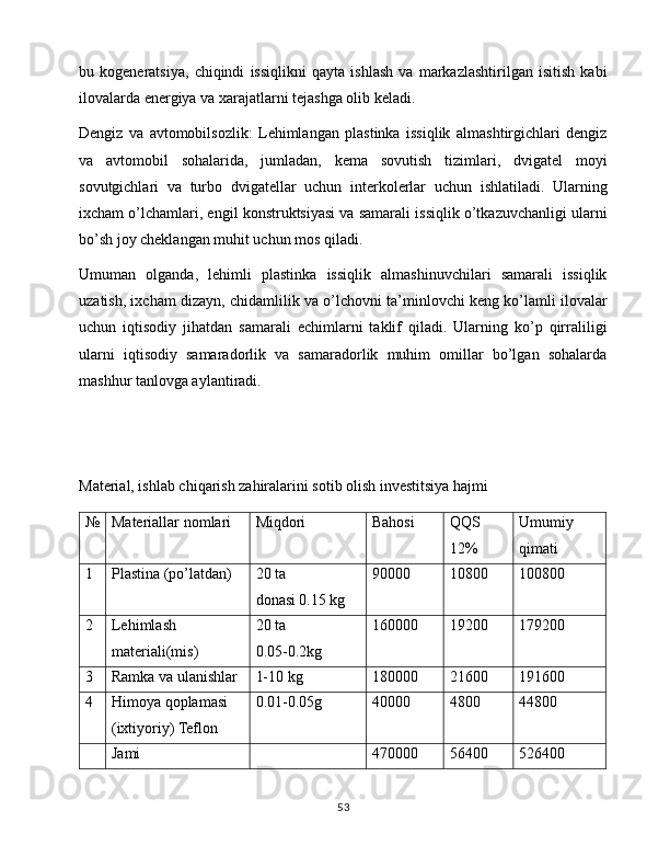 bu   kogeneratsiya,   chiqindi   issiqlikni   qayta   ishlash   va   markazlashtirilgan   isitish   kabi
ilovalarda energiya va xarajatlarni tejashga olib keladi.
Dengiz   va   avtomobilsozlik:   Lehimlangan   plastinka   issiqlik   almashtirgichlari   dengiz
va   avtomobil   sohalarida,   jumladan,   kema   sovutish   tizimlari,   dvigatel   moyi
sovutgichlari   va   turbo   dvigatellar   uchun   interkolerlar   uchun   ishlatiladi.   Ularning
ixcham o’lchamlari, engil konstruktsiyasi va samarali issiqlik o’tkazuvchanligi ularni
bo’sh joy cheklangan muhit uchun mos qiladi.
Umuman   olganda,   lehimli   plastinka   issiqlik   almashinuvchilari   samarali   issiqlik
uzatish, ixcham dizayn, chidamlilik va o’lchovni ta’minlovchi keng ko’lamli ilovalar
uchun   iqtisodiy   jihatdan   samarali   echimlarni   taklif   qiladi.   Ularning   ko’p   qirraliligi
ularni   iqtisodiy   samaradorlik   va   samaradorlik   muhim   omillar   bo’lgan   sohalarda
mashhur tanlovga aylantiradi.
Material, ishlab chiqarish zahiralarini sotib olish investitsiya hajmi
№ Materiallar nomlari Miqdori Bahosi  QQS 
12% Umumiy 
qimati
1 Plastina (po’latdan) 20 ta
donasi 0.15 kg 90000 10800 100800
2 Lehimlash 
materiali(mis) 20 ta
0.05-0.2kg 160000 19200 179200
3 Ramka va ulanishlar 1-10 kg 180000 21600 191600
4 Himoya qoplamasi 
(ixtiyoriy) Teflon 0.01-0.05g 40000 4800 44800
Jami 470000 56400 526400
53 