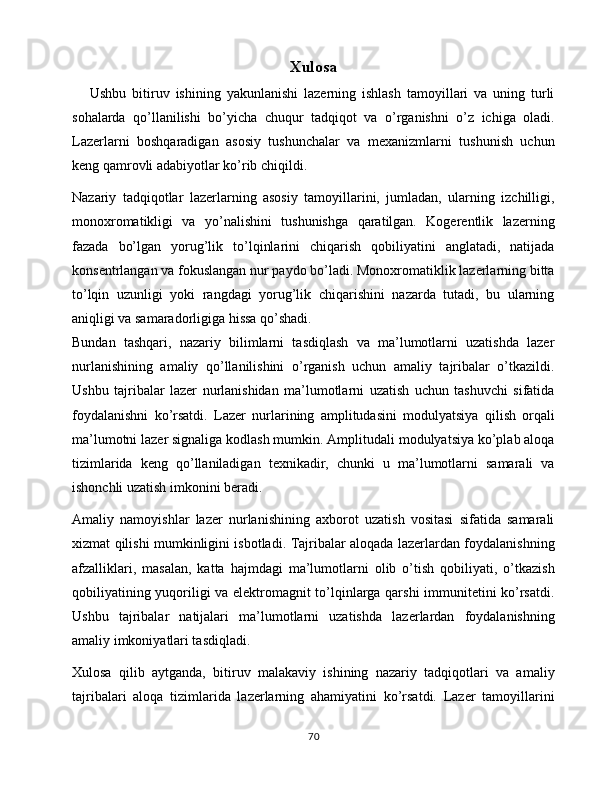 Xulosa
      Ushbu   bitiruv   ishining   yakunlanishi   lazerning   ishlash   tamoyillari   va   uning   turli
sohalarda   qo’llanilishi   bo’yicha   chuqur   tadqiqot   va   o’rganishni   o’z   ichiga   oladi.
Lazerlarni   boshqaradigan   asosiy   tushunchalar   va   mexanizmlarni   tushunish   uchun
keng qamrovli adabiyotlar ko’rib chiqildi.
Nazariy   tadqiqotlar   lazerlarning   asosiy   tamoyillarini,   jumladan,   ularning   izchilligi,
monoxromatikligi   va   yo’nalishini   tushunishga   qaratilgan.   Kogerentlik   lazerning
fazada   bo’lgan   yorug’lik   to’lqinlarini   chiqarish   qobiliyatini   anglatadi,   natijada
konsentrlangan va fokuslangan nur paydo bo’ladi. Monoxromatiklik lazerlarning bitta
to’lqin   uzunligi   yoki   rangdagi   yorug’lik   chiqarishini   nazarda   tutadi,   bu   ularning
aniqligi va samaradorligiga hissa qo’shadi.
Bundan   tashqari,   nazariy   bilimlarni   tasdiqlash   va   ma’lumotlarni   uzatishda   lazer
nurlanishining   amaliy   qo’llanilishini   o’rganish   uchun   amaliy   tajribalar   o’tkazildi.
Ushbu   tajribalar   lazer   nurlanishidan   ma’lumotlarni   uzatish   uchun   tashuvchi   sifatida
foydalanishni   ko’rsatdi.   Lazer   nurlarining   amplitudasini   modulyatsiya   qilish   orqali
ma’lumotni lazer signaliga kodlash mumkin. Amplitudali modulyatsiya ko’plab aloqa
tizimlarida   keng   qo’llaniladigan   texnikadir,   chunki   u   ma’lumotlarni   samarali   va
ishonchli uzatish imkonini beradi.
Amaliy   namoyishlar   lazer   nurlanishining   axborot   uzatish   vositasi   sifatida   samarali
xizmat qilishi mumkinligini isbotladi. Tajribalar aloqada lazerlardan foydalanishning
afzalliklari,   masalan,   katta   hajmdagi   ma’lumotlarni   olib   o’tish   qobiliyati,   o’tkazish
qobiliyatining yuqoriligi va elektromagnit to’lqinlarga qarshi  immunitetini ko’rsatdi.
Ushbu   tajribalar   natijalari   ma’lumotlarni   uzatishda   lazerlardan   foydalanishning
amaliy imkoniyatlari tasdiqladi.
Xulosa   qilib   aytganda,   bitiruv   malakaviy   ishining   nazariy   tadqiqotlari   va   amaliy
tajribalari   aloqa   tizimlarida   lazerlarning   ahamiyatini   ko’rsatdi.   Lazer   tamoyillarini
70 