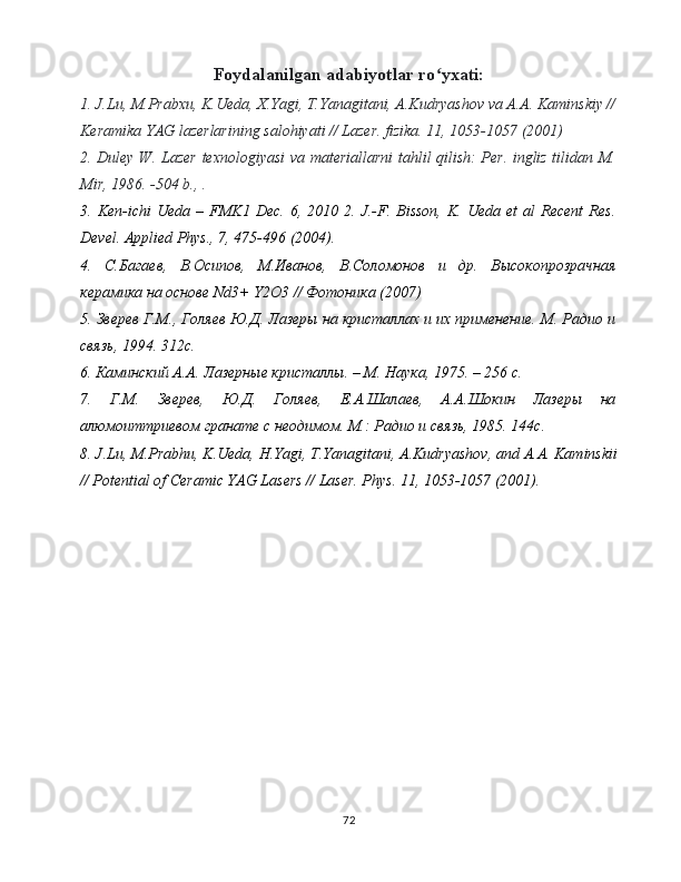 Foydalanilgan adabiyotlar ro yxati:ʻ
1. J.Lu, M.Prabxu, K.Ueda, X.Yagi, T.Yanagitani, A.Kudryashov va A.A. Kaminskiy //
Keramika YAG lazerlarining salohiyati // Lazer. fizika. 11, 1053-1057 (2001)
2. Duley W. Lazer texnologiyasi va materiallarni tahlil qilish: Per. ingliz tilidan M.
Mir, 1986. -504 b., .
3.  Ken-ichi   Ueda   –  FMK1  Dec.   6,   2010  2.   J.-F.  Bisson,   K.   Ueda   et   al   Recent   Res.
Devel. Applied Phys., 7, 475-496 (2004). 
4.   С . Багаев ,   В . Осипов ,   М . Иванов ,   В . Соломонов   и   др .   Высокопрозрачная
керамика на основе Nd3+ Y2O3 // Фотоника (2007) 
5. Зверев Г.М., Голяев Ю.Д. Лазеры на кристаллах и их применение. М. Радио и
связь, 1994. 312с. 
6. Каминский А.А. Лазерные кристаллы. – M. Наука, 1975. – 256 с. 
7.   Г.М.   Зверев,   Ю.Д.   Голяев,   Е.А.Шалаев,   А.А.Шокин   Лазеры   на
алюмоиттриевом гранате с неодимом. М.: Радио и связь, 1985. 144с. 
8.  J . Lu ,  M . Prabhu ,  K . Ueda ,  H . Yagi ,  T . Yanagitani ,  A . Kudryashov ,  and   A . A .  Kaminskii
//  Potential   of   Ceramic   YAG   Lasers  //  Laser .  Phys. 11, 1053-1057 (2001).
72 