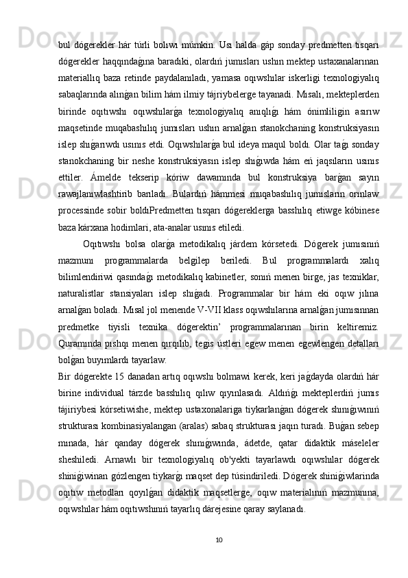bul   dóǵerekler  hár  túrli  bolıwı  múmkin.  Usı  halda  	ǵáp  sonday   predmetten  tısqarı
dó	
ǵerekler  haqqında	ǵına baradıki, olardıń jumısları ushın mektep ustaxanalarınan
materiallıq   baza   retinde   paydalanıladı,   yamasa   oqıwshılar   iskerli	
ǵi   texnolo	ǵiyalıq
sabaqlarında alın	
ǵan bilim hám ilmiy tájriybeler	ǵe tayanadi. Mısalı, mekteplerden
birinde   oqıtıwshı   oqıwshılar	
ǵa   texnolo	ǵiyalıq   anıqlı	ǵı   hám   ónimlili	ǵin   asırıw
maqsetinde   muqabashılıq   jumısları   ushın   arnal	
ǵan   stanokchanin	ǵ  konstruksiyasın
islep shı	
ǵarıwdı usınıs etdi. Oqıwshılar	ǵa bul ideya maqul boldı. Olar ta	ǵı sonday
stanokchanin	
ǵ  bir   neshe   konstruksiyasın   islep   shı	ǵıwda   hám   eń   jaqsıların   usınıs
ettiler.   Ámelde   tekserip   kóriw   dawamında   bul   konstruksiya   bar	
ǵan   sayın
rawajlanıwlashtirib   barıladı.   Bulardıń   hámmesi   muqabashılıq   jumısların   orınlaw
processinde   sobir   boldıPredmetten   tısqarı   dó	
ǵerekler	ǵa   basshılıq   etiw	ǵe   kóbinese
baza kárxana hodimlari, ata-analar usınıs etiledi. 
Oqıtıwshı   bolsa   olar	
ǵa   metodikalıq   járdem   kórsetedi.   Dó	ǵerek   jumısınıń
mazmunı   pro	
ǵrammalarda   bel	ǵilep   beriledi.   Bul   pro	ǵrammalardı   xalıq
bilimlendiriwi qasında	
ǵı  metodikalıq kabinetler, sonıń menen bir	ǵe, jas texniklar,
naturalistlar   stansiyaları   islep   shı	
ǵadı.   Pro	ǵrammalar   bir   hám   eki   oqıw   jılına
arnal	
ǵan boladı. Mısal jol menende V-VII klass oqıwshılarına arnal	ǵan jumısınnan
predmetke   tiyisli   texnika   dό	
ǵerektin’   pro	ǵrammalarınan   birin   keltiremiz.
Quramında   pıshqı   menen   qırqılıb,   te	
ǵis   ústleri   e	ǵew   menen   e	ǵewlen	ǵen   detalları
bol	
ǵan buyımlardı tayarlaw. 
Bir dó	
ǵerekte 15 danadan artıq oqıwshı bolmawi kerek, keri ja	ǵdayda olardıń hár
birine   individual   tárzde   basshılıq   qılıw   qıyınlasadı.   Aldıń	
ǵı   mekteplerdiń   jumıs
tájiriybesi  kórsetiwishe,  mektep ustaxonalari	
ǵa tiykarlan	ǵan dó	ǵerek shını	ǵıwınıń
strukturası kombinasiyalan	
ǵan (aralas) sabaq strukturası jaqın turadı. Bu	ǵan sebep
mınada,   hár   qanday   dó	
ǵerek   shını	ǵıwında,   ádetde,   qatar   didaktik   máseleler
sheshiledi.   Arnawlı   bir   texnolo	
ǵiyalıq   ob'yekti   tayarlawdı   oqıwshılar   dó	ǵerek
shini	
ǵiwinan 	ǵózlen	ǵen tiykar	ǵı maqset dep túsindiriledi. Dó	ǵerek shini	ǵiwlarinda
oqıtıw   metodları   qoyıl	
ǵan   didaktik   maqsetler	ǵe,   oqıw   materialınıń   mazmunına,
oqıwshılar hám oqıtıwshınıń tayarlıq dárejesine qaray saylanadı. 
10 